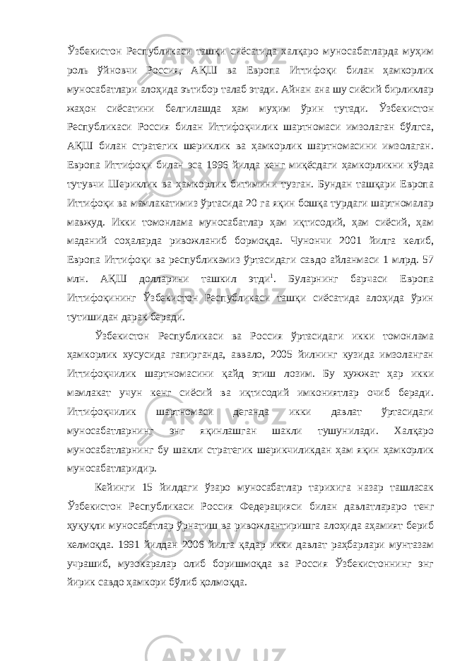 Ўзбекистон Республикаси ташқи сиёсатида халқаро муносабатларда муҳим роль ўйновчи Россия, АҚШ ва Европа Иттифоқи билан ҳамкорлик муносабатлари алоҳида эътибор талаб этади. Айнан ана шу сиёсий бирликлар жаҳон сиёсатини белгилашда ҳам муҳим ўрин тутади. Ўзбекистон Республикаси Россия билан Иттифоқчилик шартномаси имзолаган бўлгса, АҚШ билан стратегик шериклик ва ҳамкорлик шартномасини имзолаган. Европа Иттифоқи билан эса 1996 йилда кенг миқёсдаги ҳамкорликни кўзда тутувчи Шериклик ва ҳамкорлик битимини тузган. Бундан ташқари Европа Иттифоқи ва мамлакатимиз ўртасида 20 га яқин бошқа турдаги шартномалар мавжуд. Икки томонлама муносабатлар ҳам иқтисодий, ҳам сиёсий, ҳам маданий соҳаларда ривожланиб бормоқда. Чунончи 2001 йилга келиб, Европа Иттифоқи ва республикамиз ўртасидаги савдо айланмаси 1 млрд. 57 млн. АҚШ долларини ташкил этди 1 . Буларнинг барчаси Европа Иттифоқининг Ўзбекистон Республикаси ташқи сиёсатида алоҳида ўрин тутишидан дарак беради. Ўзбекистон Республикаси ва Россия ўртасидаги ик ки томонлама ҳамкорлик хусусида гапирганда, аввало, 2005 йилнинг кузида имзоланган Иттифоқчилик шартномасини қайд этиш лозим. Бу ҳужжат ҳар икки мамлакат учун кенг сиёсий ва иқтисодий имкониятлар очиб беради. Иттифоқчилик шартномаси деганда икки давлат ўртасидаги муносабатларнинг энг яқинлашган шакли тушунилади. Халқаро муносабатларнинг бу шакли стратегик шерикчиликдан ҳам яқин ҳамкорлик муносабатларидир. Кейинги 15 йилдаги ўзаро муносабатлар тарихига назар ташласак Ўзбекистон Республикаси Россия Федерацияси би лан давлатлараро тенг ҳуқуқли муносабатлар ўрнатиш ва ривожлантиришга алоҳида аҳамият бериб келмоқда. 1991 йилдан 2006 йилга қадар икки давлат раҳбарлари мунтазам учрашиб, музокаралар олиб боришмоқда ва Россия Ўзбекистоннинг энг йирик савдо ҳамкори бўлиб қолмоқда. 