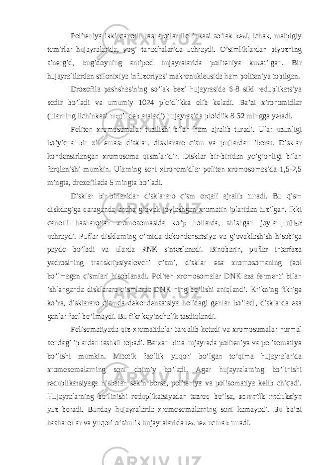 Politeniya ikki qanotli hasharotlar lichinkasi so’lak bezi, ichak, malpigiy tomirlar hujayralarida, yog’ tanachalarida uchraydi. O’simliklardan piyozning sinergid, bug’doyning antipod hujayralarida politeniya kuzatilgan. Bir hujayralilardan stilonixiya infuzoriyasi makronukleusida ham politeniya topilgan. Drozofila pashshasining so’lak bezi hujayrasida 6-8 sikl reduplikatsiya sodir bo’ladi va umumiy 1024 ploidlikka olib keladi. Ba’zi xironomidlar (ularning lichinkasi motil deb ataladi) hujayrasida ploidlik 8-32 mingga yetadi. Politen xromosomalar tuzilishi bilan ham ajralib turadi. Ular uzunligi bo’yicha bir xil emas: disklar, disklararo qism va puflardan iborat. Disklar kondensirlangan xromosoma qismlaridir. Disklar bir-biridan yo’g’onligi bilan farqlanishi mumkin. Ularning soni xironomidlar politen xromosomasida 1,5-2,5 mingta, drozofilada 5 mingta bo’ladi. Disklar bir-birlaridan disklararo qism orqali ajralib turadi. Bu qism diskdagiga qaraganda ancha g’ovak joylashgan xromatin iplaridan tuzilgan. Ikki qanotli hasharotlar xromosomasida ko’p hollarda, shishgan joylar- puflar uchraydi. Puflar disklarning o’rnida dekondensatsiya va g’ovaklashish hisobiga paydo bo’ladi va ularda RNK sintezlanadi. Binobarin, puflar interfaza yadrosining transkripsiyalovchi qismi, disklar esa xromosomaning faol bo’lmagan qismlari hisoblanadi. Politen xromosomalar DNK aza fermenti bilan ishlanganda disklararo qismlarda DNK ning bo’lishi aniqlandi. Krikning fikriga ko’ra, disklararo qismda dekondensatsiya holidagi genlar bo’ladi, disklarda esa genlar faol bo’lmaydi. Bu fikr keyinchalik tasdiqlandi. Polisomatiyada qiz xromatidalar tarqalib ketadi va xromosomalar normal sondagi iplardan tashkil topadi. Ba’zan bitta hujayrada politeniya va polisomatiya bo’lishi mumkin. Mitotik faollik yuqori bo’lgan to’qima hujayralarida xromosomalarning soni doimiy bo’ladi. Agar hujayralarning bo’linishi reduplikatsiyaga nisbatan sekin borsa, politeniya va polisomatiya kelib chiqadi. Hujayralarning bo’linishi reduplikatsiyadan tezroq bo’lsa, somatik reduksiya yuz beradi. Bunday hujayralarda xromosomalarning soni kamayadi. Bu ba’zi hasharotlar va yuqori o’simlik hujayralarida tez-tez uchrab turadi. 