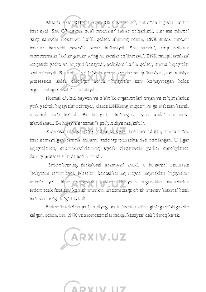  Mitotik siklda G1 dan keyin G2 davri keladi, uni o’tab hujayra bo’lina boshlaydi. Shu G2 davrda oqsil moddalari ishlab chiqariladi, ular esa mitozni ishga soluvchi mexanizm bo’lib qoladi. Shuning uchun, DNK sintezi mitozni boshlab beruvchi bevosita sabab bo’lmaydi. Shu sababli, ko’p hollarda xromosomalar ikkilangandan so’ng hujayralar bo’linmaydi. DNK reduplikatsiyasi natijasida yadro va hujayra kattayadi, poliploid bo’lib qoladi, ammo hujayralar soni ortmaydi. Bu hodisa bo’linishsiz xromosomalar reduplikatsiyasi, evolyutsiya protsessida ishlab chiqilgan bo’lib, hujayralar soni ko’paymagan holda organlarning o’sishini ta’minlaydi. Normal diploid hayvon va o’simlik organizmlari organ va to’qimalarida yirik yadroli hujayralar uchraydi, ularda DNKning miqdori 2n ga nisbatan karrali miqdorda ko’p bo’ladi. Bu hujayralar bo’linganda yana xuddi shu narsa takrorlanadi. Bu hujayralar somatik poliploidiya natijasidir. Xromosomalar va DNK reduplikatsiyasi hosil bo’ladigan, ammo mitoz boshlanmaydigan hamma hollarni endoreproduksiya deb nomlangan. U jigar hujayralarida, sutemizuvchilarning siydik chiqaruvchi yo’llar epiteliylarida doimiy protsess sifatida bo’lib turadi. Endomitozning funksional ahamiyati shuki, u hujayrani uzuluksiz faoliyatini ta’minlaydi. Masalan, kartoshkaning mayda tugunaklari hujayralari mitotik yo’l bilan ko’payadi, keyinchalik yosh tugunaklar yadrolarida endomitotik fazalarni ko’rish mumkin. Endomitozga o’tish intensiv kraxmal hosil bo’lish davriga to’g’ri keladi. Endomitoz doimo poliploidiyaga va hujayralar kattaligining ortishiga olib kelgani uchun, uni DNK va xromosomalar reduplikatsiyasi deb bilmoq kerak. 