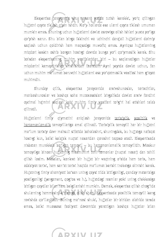 Ekspertiza jarayonida shu narsani yodda tutish kerakki, yo’q qilingan hujjatni qayta tiklash qiyin ishdir. Ko’p hollarda esa ularni qayta tiklash umuman mumkin emas. Shuning uchun hujjatlarni davlat asroviga olish ishlari puxta yo’lga qo’yish zarur. Shu bilan birga ikkinchi va uchinchi darajali hujjatlarni doimiy saqlash uchun qoldirish ham maqsadga muvofiq emas. Ayniqsa hujjatlarning miqdori keskin oshib borgan hozirgi davrda bunga yo’l qo’ymaslik kerak. Shu boisdan ekspertizaning muhim vazifalaridan biri – bu saqlanadigan hujjatlar miqdorini kamaytirishga erishishdan iboratdir. Ayni paytda davlat uchun, fan uchun muhim ma’lumot beruvchi hujjatlarni esa yo’qotmaslik vazifasi ham g’oyat muhimdir. Shunday qilib, ekspertiza jarayonida arxivshunoslar, tarixchilar, manbashunoslar va boshqa soha mutaxassislari birgalikda davlat arxiv fondini optimal hajmini saqlash kabi muhim ilmiy vazifani to’g’ri hal etishlari talab qilinadi. Hujjatlarni ilmiy qiymatini aniqlash jarayonida tarixiylik , yaxlitlik va hartomonlamalik tamoyillariga amal qilinadi. Tarixiylik tamoyili har bir hujjatni ma’lum tarixiy davr mahsuli sifatida baholashni, shuningdek, bu hujjatga nafaqat hozirgi kun, balki kelajak nuqtai nazaridan qarashni taqozo etadi. Ekspertizada nisbatan murakkab bo’lgan tamoyil – bu hartomonlamalik tamoyilidir. Mazkur tamoyilga binoan hujjatning mazmunini turli tomonlar (nuqtai nazar) dan tahlil qilish lozim. Masalan, konkret bir hujjat bir vaqtning o’zida ham tarix, ham adabiyot tarixi, ham san’at tarixi haqida ma’lumot berishi inobatga olinishi kerak. Hujatning ilmiy ahamiyati ba’zan uning qaysi tilda bitilganligi, qanday materialga yozilganligi (pergament, qog’oz va h.), hujjatdagi rasmlar yoki uning chekkasiga bitilgan qaydlar bilan ham belgilanishi mumkin. Demak, ekspertiza qilish chog’ida shularning hammasini e’tiborga olish shart. Ekspertizada yaxlitlik tamoyili keng ravishda qo’llaniladi. Buning ma’nosi shuki, hujjatlar bir-biridan alohida tarzda emas, balki muassasa faoliyati davomida yaratilgan boshqa hujjatlar bilan 