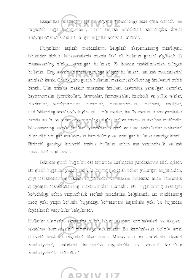 Ekspertiza ishlariga hujjatlar ro’yxati (perechenp) asos qilib olinadi. Bu ro’yxatda hujjatlarning nomi, ularni saqlash muddatlari, shuningdek davlat arxiviga o’tkazilishi shart bo’lgan hujjatlar ko’rsatib o’tiladi. Hujjatlarni saqlash muddatlarini belgilash ekspertizaning mas’liyatli ishlaridan biridir. Muassasalarda odatda ikki xil hujjatlar guruhi yig’iladi: 1) muassasaning o’zida yaratilgan hujjatlar; 2) boshqa tashkilotlardan olingan hujjatlar. Eng avvalo birinchi guruhga kirgan hujjatlarni saqlash muddatlarini aniqlash kerak. Chunki, shu guruh hujjatlari mazkur tashkilotning faoliyatini ochib beradi. Ular orasida mazkur muassasa faoliyati davomida yaratilgan qarorlar, bayonnomalar (protokollar), farmonlar, farmoyishlar, istiqbolli va yillik rejalar, hisobotlar, yo’riqnomalar, nizomlar, maromnomalar, ma’ruza, tavsiflar, qurilishlarning texnikaviy loyihalari, ilmiy asarlar, badiiy asarlar, kinos’yomkalar hamda audio- va videokassetalarning originallari va boshqalar ayniqsa muhimdir. Muassasaning asosiy faoliyati yuzasidan yuqori va quyi tashkilotlar rahbarlari bilan olib borilgan yozishmalar ham doimiy saqlanadigan hujjatlar qatoriga kiradi. Birinchi guruhga kiruvchi boshqa hujjatlar uchun esa vaqtinchalik saqlash muddatlari belgilanadi. Ikkinchi guruh hujjatlari esa tamoman boshqacha yondashuvni talab qiladi. Bu guruh hujjatlari yuqori tashkilotlarning ijro etish uchun yuborgan hujjatlardan, quyi tashkilotlarning hisobot hujjatlaridan va mazkur muassasa bilan hamkorlik qilayotgan tashkilotlarning maktublaridan iboratdir. Bu hujjatlarning aksariyat ko’pchiligi uchun vaqtinchalik saqlash muddatlari belgilanadi. Bu muddatning uzoq yoki yaqin bo’lishi hujjatdagi ko’rsatmani bajarilishi yoki bu hujjatdan foydalanish vaqti bilan belgilanadi. Hujjatlar qiymatini ekspertiza qilish ishlari ekspert komissiyalari va ekspert- tekshiruv komissiyalari zimmasiga yuklatiladi. Bu komissiyalar doimiy amal qiluvchi maslahat organlari hisoblanadi. Muassasalar va arxivlarda ekspert komissiyalari, arxivlarni boshqarish organlarida esa ekspert tekshiruv komissiyalari tashkil etiladi. 