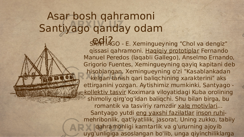 Asar bosh qahramoni Santiyago qanday odam edi? SANTIAGO - E. Xemingueyning &#34;Chol va dengiz&#34; qissasi qahramoni. Haqiqiy prototiplar Fernando Manuel Peredos (laqabli Gallego), Anselmo Ernando, Grigorio Fuentes, Xemingueyning qayiq kapitani deb hisoblangan. Xemingueyning o&#39;zi &#34;Kasablankadan kelgan tanish qari baliqchining xarakterini&#34; aks ettirganini yozgan. Aytishimiz mumkinki, Santyago - kollektiv tasvir Koximara viloyatidagi Kuba orolining shimoliy qirg&#39;og&#39;idan baliqchi. Shu bilan birga, bu romantik va tasviriy ramzdir xalq motivlari ... Santyago yutdi eng yaxshi fazilatlar inson ruhi - mehribonlik, qat&#39;iyatlilik, jasorat. Uning zukko, tabiiy qahramonligi kamtarlik va g&#39;ururning ajoyib uyg&#39;unligiga asoslangan bo&#39;lib, unga qiyinchiliklarga dosh berishga va mag&#39;lubiyatni tan olmaslikka imkon beradi. Kamdan kam chidamlilik va qat&#39;iyatga ega. 