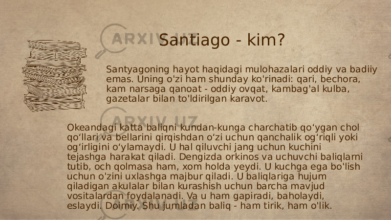 Santiago - kim? Santyagoning hayot haqidagi mulohazalari oddiy va badiiy emas. Uning o&#39;zi ham shunday ko&#39;rinadi: qari, bechora, kam narsaga qanoat - oddiy ovqat, kambag&#39;al kulba, gazetalar bilan to&#39;ldirilgan karavot. Okeandagi katta baliqni kundan-kunga charchatib qo‘ygan chol qo‘llari va bellarini qirqishdan o‘zi uchun qanchalik og‘riqli yoki og‘irligini o‘ylamaydi. U hal qiluvchi jang uchun kuchini tejashga harakat qiladi. Dengizda orkinos va uchuvchi baliqlarni tutib, och qolmasa ham, xom holda yeydi. U kuchga ega bo&#39;lish uchun o&#39;zini uxlashga majbur qiladi. U baliqlariga hujum qiladigan akulalar bilan kurashish uchun barcha mavjud vositalardan foydalanadi. Va u ham gapiradi, baholaydi, eslaydi. Doimiy. Shu jumladan baliq - ham tirik, ham o&#39;lik. 