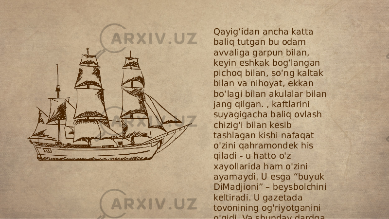 Qayig‘idan ancha katta baliq tutgan bu odam avvaliga garpun bilan, keyin eshkak bog‘langan pichoq bilan, so‘ng kaltak bilan va nihoyat, ekkan bo‘lagi bilan akulalar bilan jang qilgan. , kaftlarini suyagigacha baliq ovlash chizig&#39;i bilan kesib tashlagan kishi nafaqat o&#39;zini qahramondek his qiladi - u hatto o&#39;z xayollarida ham o&#39;zini ayamaydi. U esga “buyuk DiMadjioni” – beysbolchini keltiradi. U gazetada tovonining og&#39;riyotganini o&#39;qidi. Va shunday dardga chidaydimi, degan savolni o&#39;ziga berib, javob beradi: &#34;Men qayerdan bilaman!&#34; 