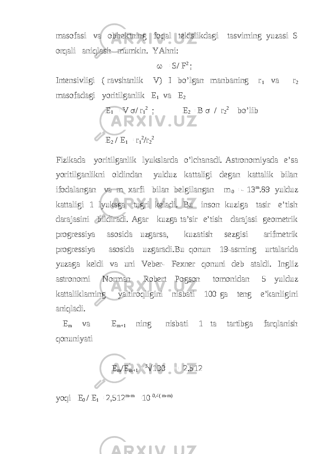 masofasi va obhektning foqal tekislikdagi tasvirning yuzasi S orqali aniqlash mumkin. YAhni: ω = S/ F 2 ; Intensivligi ( ravshanlik V) I bo’lgan manbaning r 1 va r 2 masofadagi yoritilganlik E 1 va E 2 E 1 = V σ / r 1 2 ; E 2 = B σ / r 2 2 bo’lib E 2 / E 1 = r 1 2 /r 2 2 Fizikada yoritilganlik lyukslarda o’lchanadi. Astronomiyada e’sa yoritilganlikni oldindan yulduz kattaligi degan kattalik bilan ifodalangan va m xarfi bilan belgilangan m 0 = - 13 m .89 yulduz kattaligi 1 lyuksga tugri keladi. Bu inson kuziga tasir e’tish darajasini bildiradi. Agar kuzga ta’sir e’tish darajasi geometrik progressiya asosida uzgarsa, kuzatish sezgisi arifmetrik progressiya asosida uzgaradi.Bu qonun 19-asrning urtalarida yuzaga keldi va uni Veber- Fexner qonuni deb ataldi. Ingliz astronomi Norman Robert Pogson tomonidan 5 yulduz kattaliklarning yaltiroqligini nisbati 100 ga teng e’kanligini aniqladi. E m va E m+1 ning nisbati 1 ta tartibga farqlanish qonuniyati E m /E m+1 = 5 √100 = 2.512 yoqi E 0 / E 1 = 2,512 m-m =10 0,4( m-m) 