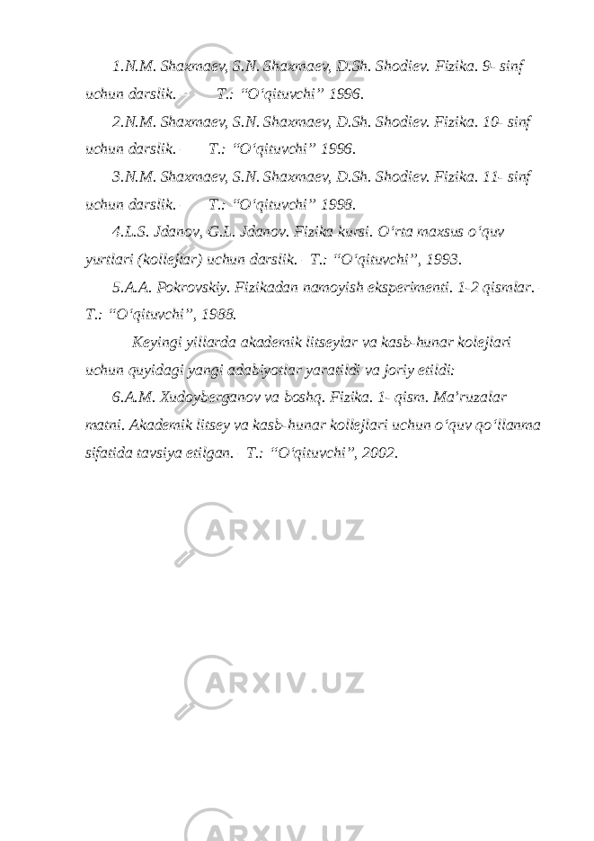 1.N.M. Shaxmaev, S.N. Shaxmaev, D.Sh. Shodiev. Fizika. 9- sinf uchun darslik. – T.: “O‘qituvchi” 1996. 2.N.M. Shaxmaev, S.N. Shaxmaev, D.Sh. Shodiev. Fizika. 10- sinf uchun darslik. – T.: “O‘qituvchi” 1996. 3.N.M. Shaxmaev, S.N. Shaxmaev, D.Sh. Shodiev. Fizika. 11- sinf uchun darslik. – T.: “O‘qituvchi” 1998. 4.L.S. Jdanov, G.L. Jdanov. Fizika kursi. O‘rta maxsus o‘quv yurtlari (kollejlar) uchun darslik. –T.: “O‘qituvchi”, 1993. 5.A.A. Pokrovskiy. Fizikadan namoyish eksperimenti. 1-2 qismlar. – T.: “O‘qituvchi”, 1988. Keyingi yillarda akademik litseylar va kasb-hunar kolejlari uchun quyidagi yangi adabiyotlar yaratildi va joriy etildi: 6.A.M. Xudoyberganov va boshq. Fizika. 1- qism. Ma’ruzalar matni. Akademik litsey va kasb-hunar kollejlari uchun o‘quv qo‘llanma sifatida tavsiya etilgan. –T.: “O‘qituvchi”, 2002. 