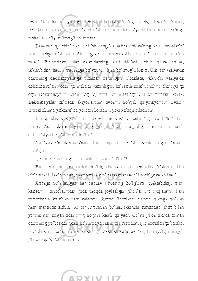 tovushidan baland yozilgan ovozlar tomoshabinning asabiga tegadi. Demak, bo`lajak mizansahnalar tabiiy chiqishi uchun dekoratsiyalar ham odam bo`yiga nisbatan tabiiy bo`lmog`i shart ekan. Rassomning ishini qabul qilish chog`ida sahna qoidasining shu tomonlarini ham hisobga olish zarur. Shuningdek, deraza va eshiklar hajmi ham muhim o`rin tutadi. Birinchidan, ular aktyorlarning kirib-chiqishi uchun qulay bo`lsa, ikkinchidan, badiiy maqsadga bo`ysundirilgan bo`lmog`i. lozim. Ular bir vaziyatda odamning dekoratsiyalarga nisbatan ustunligini ifodalasa, ikkinchi vaziyatda dekoratsiyalarni odamga nisbatan ustunligini ko`rsatib turishi muhim ahamiyatga ega. Dekoratsiyalar bilan bog`liq yana bir masalaga e`tibor qaratish kerak. Dekoratsiyalar sahnada aktyorlarning ovozini bo`g`ib qo`ymaydimi? Ovozni tomoshabinga yetkazishda yordam beradimi yoki xalaqit qiladimi? Har qanday vaziyatda ham aktyorning yuzi tomoshabinga ko`rinib turishi kerak. Agar dekoratsiya uning yuzini to`sib qo`yadigan bo`lsa, u holda dekoratsiyani burish kerak bo`ladi. Stanislavskiy dekoratsiyada ijro nuqtalari bo`lishi kerak, degan iborani ishlatgan. Ijro nuqtalari deganda nimalar nazarda tutiladi? Bu — kompozitsiya markazi bo`lib, mizansahnalarni loyihalashtirishda muhim o`rin tutadi. Ikkinchidan, dekoratsiyalarni harakatlanuvchi ijrochiga aylantiradi. Xonaga qo`yiladigan har qanday jihozning bo`lg`uvsi spektakldagi o`rni kattadir. Tomoshabindan juda uzoqda joylashgan jihozlar ijro nuqtalarini ham tomoshabin ko`zidan uzoqlashtiradi. Ammo jihozlarni birinchi qismga qo`yish ham mantiqqa ziddir. Bu bir tomondan bo`lsa, ikkinchi tomondan jihoz bilan yonma-yon turgan odamning bo`yini kesib qo`yadi. Go`yo jihoz oldida turgan odamning yelkasidan pasti ko`rinmaydi. Birinchi qismdagi ijro nuqtalariga harakat vaqtida zarur bo`lgan kursi va shunga o`xshash ko`p joyni egallamaydigan mayda jihozlar qo`yilishi mumkin. 