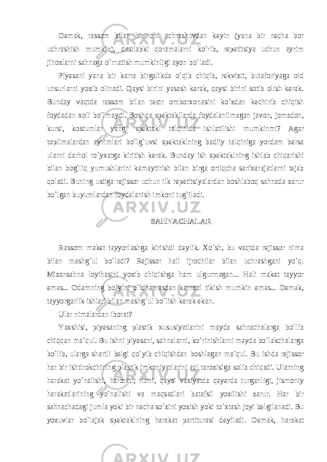 Demak, rassom bilan birinchi uchrashuvdan keyin (yana bir necha bor uchrashish mumkin), dastlabki qoramalarni ko`rib, repetitsiya uchun ayrim jihozlarni sahnaga o`rnatish mumkinligi ayon bo`ladi. Piyesani yana bir karra birgalikda o`qib chiqib, rekvizit, butaforiyaga oid unsurlarni yozib olinadi. Qaysi birini yasash kerak, qaysi birini sotib olish kerak. Bunday vaqtda rassom bilan teatr omborxonasini ko`zdan kechirib chiqish foydadan xoli bo`lmaydi. Boshqa spektakllarda foydalanilmagan javon, jomadon, kursi, kostumlar yangi spektakl talqinida ishlatilishi mumkinmi? Agar topilmalardan ayrimlari bo`lg`uvsi spektaklning badiiy talqiniga yordam bersa ularni darhol ro`yxatga kiritish kerak. Bunday ish spektaklning ishlab chiqarishi bilan bog`liq yumushlarini kamaytirish bilan birga ortiqcha sarfxarajatlarni tejab qoladi. Buning ustiga rejissor uchun ilk repetitsiyalardan boshlaboq sahnada zarur bo`lgan buyumlardan foydalanish imkoni tug`iladi. SAHNACHALAR Rassom maket tayyorlashga kirishdi deylik. Xo`sh, bu vaqtda rejissor nima bilan mashg`ul bo`ladi? Rejissor hali ijrochilar bilan uchrashgani yo`q. Mizansahna loyihasini yozib chiqishga ham ulgurmagan... Hali maket tayyor emas... Odamning bo`yini o`lchamasdan kamzul tikish mumkin emas... Demak, tayyorgarlik ishlari bilan mashg`ul bo`lish kerak ekan. Ular nimalardan iborat? Yaxshisi, piyesaning plastik xususiyatlarini mayda sahnachalarga bo`lib chiqqan ma`qul. Bu ishni piyesani, sahnalarni, ko`rinishlarni mayda bo`lakchalarga bo`lib, ularga shartli belgi qo`yib chiqishdan boshlagan ma`qul. Bu ishda rejissor har bir ishtirokchining plastik imkoniyatlarini aql tarozisiga solib chiqadi. Ularning harakat yo`nalishi, harorati, ritmi, qaysi vaziyatda qayerda turganligi, jismoniy harakatlarining yo`nalishi va maqsadlari batafsil yozilishi zarur. Har bir sahnachadagi jumla yoki bir necha so`zini yozish yoki to`xtash joyi belgilanadi. Bu yozuvlar bo`lajak spektaklning harakat partiturasi deyiladi. Demak, harakat 