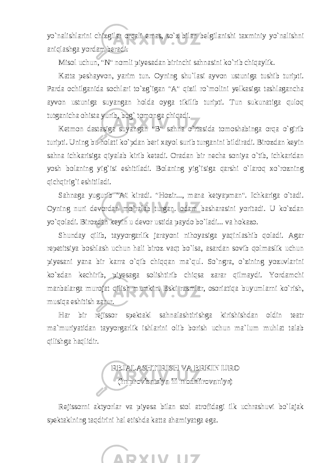 yo`nalishlarini chizgilar orqali emas, so`z bilan belgilanishi taxminiy yo`nalishni aniqlashga yordam beradi. Misol uchun, &#34;N&#34; nomli piyesadan birinchi sahnasini ko`rib chiqaylik. Katta peshayvon, yarim tun. Oyning shu`lasi ayvon ustuniga tushib turipti. Parda ochilganida sochlari to`zg`igan &#34;A&#34; qizil ro`molini yelkasiga tashlagancha ayvon ustuniga suyangan holda oyga tikilib turipti. Tun sukunatiga quloq tutganicha ohista yurib, bog` tomonga chiqadi. Ketmon dastasiga suyangan &#34;B&#34; sahna o`rtasida tomoshabinga orqa o`girib turipti. Uning bu holati ko`pdan beri xayol surib turganini bildiradi. Birozdan keyin sahna ichkarisiga qiyalab kirib ketadi. Oradan bir necha soniya o`tib, ichkaridan yosh bolaning yig`isi eshitiladi. Bolaning yig`isiga qarshi o`laroq xo`rozning qichqirig`i eshitiladi. Sahnaga yugurib &#34;A&#34; kiradi. &#34;Hozir..., mana ketyapman&#34;. Ichkariga o`tadi. Oyning nuri devordan mo`ralab turgan. odam basharasini yoritadi. U ko`zdan yo`qoladi. Birozdan keyin u devor ustida paydo bo`ladi... va hokazo. Shunday qilib, tayyorgarlik jarayoni nihoyasiga yaqinlashib qoladi. Agar repetitsiya boshlash uchun hali biroz vaqt bo`lsa, asardan sovib qolmaslik uchun piyesani yana bir karra o`qib chiqqan ma`qul. So`ngra, o`zining yozuvlarini ko`zdan kechirib, piyesaga solishtirib chiqsa zarar qilmaydi. Yordamchi manbalarga murojat qilish mumkin. Eski rasmlar, osoriatiqa buyumlarni ko`rish, musiqa eshitish zarur. Har bir rejissor spektakl sahnalashtirishga kirishishdan oldin teatr ma`muriyatidan tayyorgarlik ishlarini olib borish uchun ma`lum muhlat talab qilishga haqlidir. REJALASHTIRISH VA ERKIN IJRO (improvizatsiya ili modelirovaniye) Rejissorni aktyorlar va piyesa bilan stol atrofidagi ilk uchrashuvi bo`lajak spektaklning taqdirini hal etishda katta ahamiyatga ega. 