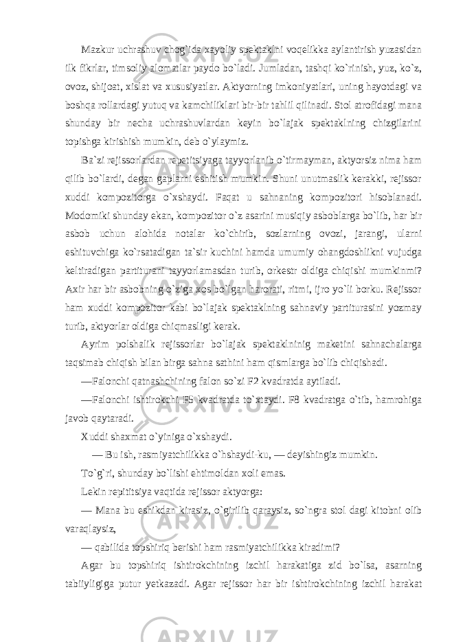 Mazkur uchrashuv chog`ida xayoliy spektaklni voqelikka aylantirish yuzasidan ilk fikrlar, timsoliy alomatlar paydo bo`ladi. Jumladan, tashqi ko`rinish, yuz, ko`z, ovoz, shijoat, xislat va xususiyatlar. Aktyorning imkoniyatlari, uning hayotdagi va boshqa rollardagi yutuq va kamchiliklari bir-bir tahlil qilinadi. Stol atrofidagi mana shunday bir necha uchrashuvlardan keyin bo`lajak spektaklning chizgilarini topishga kirishish mumkin, deb o`ylaymiz. Ba`zi rejissorlardan repetitsiyaga tayyorlanib o`tirmayman, aktyorsiz nima ham qilib bo`lardi, degan gaplarni eshitish mumkin. Shuni unutmaslik kerakki, rejissor xuddi kompozitorga o`xshaydi. Faqat u sahnaning kompozitori hisoblanadi. Modomiki shunday ekan, kompozitor o`z asarini musiqiy asboblarga bo`lib, har bir asbob uchun alohida notalar ko`chirib, sozlarning ovozi, jarangi, ularni eshituvchiga ko`rsatadigan ta`sir kuchini hamda umumiy ohangdoshlikni vujudga keltiradigan partiturani tayyorlamasdan turib, orkestr oldiga chiqishi mumkinmi? Axir har bir asbobning o`ziga xos bo`lgan harorati, ritmi, ijro yo`li borku. Rejissor ham xuddi kompozitor kabi bo`lajak spektaklning sahnaviy partiturasini yozmay turib, aktyorlar oldiga chiqmasligi kerak. Ayrim polshalik rejissorlar bo`lajak spektaklninig maketini sahnachalarga taqsimab chiqish bilan birga sahna sathini ham qismlarga bo`lib chiqishadi. —Falonchi qatnashchining falon so`zi F2 kvadratda aytiladi. —Falonchi ishtirokchi F5 kvadratda to`xtaydi. F8 kvadratga o`tib, hamrohiga javob qaytaradi. Xuddi shaxmat o`yiniga o`xshaydi. — Bu ish, rasmiyatchilikka o`hshaydi-ku, — deyishingiz mumkin. To`g`ri, shunday bo`lishi ehtimoldan xoli emas. Lekin repititsiya vaqtida rejissor aktyorga: — Mana bu eshikdan kirasiz, o`girilib qaraysiz, so`ngra stol dagi kitobni olib varaqlaysiz, — qabilida topshiriq berishi ham rasmiyatchilikka kiradimi? Agar bu topshiriq ishtirokchining izchil harakatiga zid bo`lsa, asarning tabiiyligiga putur yetkazadi. Agar rejissor har bir ishtirokchining izchil harakat 