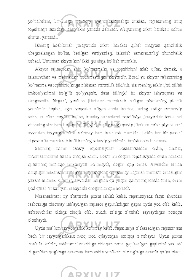 yo`nalishini, bir-biriga mantiqiy uyg`unlashtirishga erishsa, rejissorning aniq topshirig`i asardagi tabiiylikni yanada oshiradi. Aktyorning erkin harakati uchun sharoit yaratadi. Ishning boshlanish jarayonida erkin harakat qilish miqyosi qanchalik chegaralangan bo`lsa, berilgan vaziyatdagi izlanish samaradorligi shunchalik oshadi. Umuman aktyorlarni ikki guruhga bo`lish mumkin. Aktyor rejissordan aniq ko`rsatmalar va topshiriqni talab qilsa, demak, u izlanuvchan va mehnatdan qochmaydigan aktyordir. Bordi-yu aktyor rejissorning ko`rsatma va topshiriqlariga nisbatan norozilik bildirib, siz mening erkin ijod qilish imkoniyatimni bo`g`ib qo`yyapsiz, desa bilingki bu aktyor ishyoqmas va dangasadir. Negaki, yozilish jihatidan murakkab bo`lgan piyesaning plastik yechimini topish, agar voqealar o`tgan asrda kechsa, uning ustiga ommaviy sahnalar bilan bog`liq bo`lsa, bunday sahnalarni repetitsiya jarayonida tezda hal etishning sira ham iloji yo`q. To`g`ri, badiiy va g`oyaviy jihatdan bo`sh piyesalarni avvaldan tayyorgarchilik ko`rmay ham boshlash mumkin. Lekin har bir yaxshi piyesa o`ta murakkab bo`lib uning sahnviy yechimini topish oson ish emas. Shuning uchun asosiy repetitsiyalar boshlanishidan oldin, albatta, mizansahnalarni ishlab chiqish zarur. Lekin bu degani repetitsiyada erkin harakat qilishning mutlaqo imkoniyati bo`lmaydi, degan gap emas. Avvaldan ishlab chiqilgan mizansahnani ipidan ignasigacha og`ishmay bajarish mumkin emasligini yaxshi bilamiz. Chunki, avvaldan belgilab qo`yilgan qolipning ichida turib, erkin ijod qilish imkoniyati nihoyatda chegaralangan bo`ladi. Mizansahnani uy sharoitida puxta ishlab kelib, repetitsiyada faqat shundan tashqariga chiqmay ishlaydigan rejissor gapiriladigan gapni uyda yod olib kelib, eshituvchilar oldiga chiqib olib, xuddi to`tiga o`xshab sayraydigan notiqqa o`xshaydi. Uyda ma`lum tayyorgarlik ko`rmay kelib, repetitsiya o`tkazadigan rejissor esa hech bir tayyorgarliksiz nutq irod qilayotgan notiqqa o`xshaydi. Uyda puxta hozirlik ko`rib, eshituvchilar oldiga chiqqan notiq gapiradigan gaplarini yax shi bilganidan qog`ozga qaramay ham eshituvchilarni o`z og`ziga qaratib qo`ya oladi. 