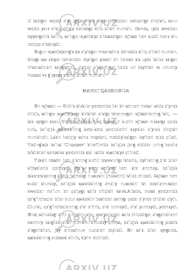 U istalgan vaqtda o`zi uyda chizib olgan chiziqdan tashqariga chiqishi, zarur vaqtda yana o`sha chiziq doirasiga kirib olishi mumkin. Demak, uyda avvaldan tayyorgarlik ko`rib, so`ngra repetitsiya o`tkazadigan rejissor ham xuddi mana shu notiqqa o`xshaydi. Bugun repetitsiyangiz siz o`ylagan mizansahna doirasida silliq o`tishi mumkin. Ertaga esa aktyor tomonidan topilgan yaxshi bir harakat siz uyda ishlab kelgan mizansahnani kengaytirib, qisman o`zgartirgan holda uni boyitishi va umumiy maqsad va g`oyaga xizmat qilishi mumkin. MAKET QARSHISIDA Bir rejissor: — Kichik shakllar yordamida har bir sahnani maket ustida o`ynab chiqib, so`ngra repetitsiyaga kirishish o`ziga ishonmagan rejissorlarning ishi, -— deb aytgan ekan. Ehtimol, tafakkuri va tasavvuri kuchli rejissor maketga qarab turib, bo`lajak spektaklning katta-katta parchalarini xayolan o`ynab chiqishi mumkindir. Lekin haqiqiy sahna maydoni, moddiylashgan loyihani talab qiladi. Yodingizda bo`lsa &#34;Chapayev&#34; kinofilmida bo`lajak jang oldidan uning barcha tafsilotlari kartoshka yordamida stol ustida repetitsiya qilinadi. Yaxshi rassom ham o`zining kuchli tasavvuriga ishonib, loyihaning o`zi bilan kifoyalanib qolmaydi. Ko`p vaqt sarflasa ham sira erinmay, bo`lajak dekoratsiyaning kichik hajmdagi nusxasini (maketini) ishlab chiqadi. Rejissor ham xuddi shunday, bo`lajak spektaklning amaliy nusxasini ish boshlanmasdan avvaldan ma`lum bir qolipga solib chiqishi kerak.Albatta, maket yordamida qo`g`irchoqlar bilan butun spektaklni boshidan oxiriga qadar o`ynab chiqish qiyin. Chunki, qo`g`irchoqlarning o`zi o`tirib, o`zi turmaydi, o`zi yurmaydi, yotmaydi. Biroq sahnadagi o`rin almashinuvlar, vaziyatlardan kelib chiqadigan o`zgarishlarni taxminiy belgilab olish mumkin. Shunday qilinsa, bo`lajak spektaklning plastik o`zgarishlari, joy almashinuv nuqtalari topiladi. Bir so`z bilan aytganda, spektaklning andozasi olinib, kiyim bichiladi. 