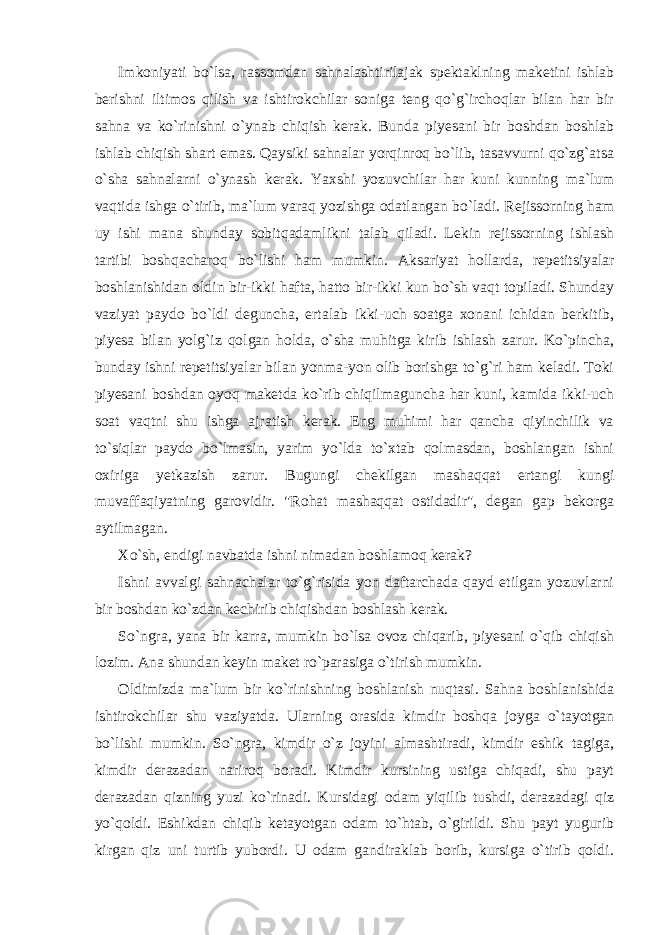 Imkoniyati bo`lsa, rassomdan sahnalashtirilajak spektaklning maketini ishlab berishni iltimos qilish va ishtirokchilar soniga teng qo`g`irchoqlar bilan har bir sahna va ko`rinishni o`ynab chiqish kerak. Bunda piyesani bir boshdan boshlab ishlab chiqish shart emas. Qaysiki sahnalar yorqinroq bo`lib, tasavvurni qo`zg`atsa o`sha sahnalarni o`ynash kerak. Yaxshi yozuvchilar har kuni kunning ma`lum vaqtida ishga o`tirib, ma`lum varaq yozishga odatlangan bo`ladi. Rejissorning ham uy ishi mana shunday sobitqadamlikni talab qiladi. Lekin rejissorning ishlash tartibi boshqacharoq bo`lishi ham mumkin. Aksariyat hollarda, repetitsiyalar boshlanishidan oldin bir-ikki hafta, hatto bir-ikki kun bo`sh vaqt topiladi. Shunday vaziyat paydo bo`ldi deguncha, ertalab ikki-uch soatga xonani ichidan berkitib, piyesa bilan yolg`iz qolgan holda, o`sha muhitga kirib ishlash zarur. Ko`pincha, bunday ishni repetitsiyalar bilan yonma-yon olib borishga to`g`ri ham keladi. Toki piyesani boshdan oyoq maketda ko`rib chiqilmaguncha har kuni, kamida ikki-uch soat vaqtni shu ishga ajratish kerak. Eng muhimi har qancha qiyinchilik va to`siqlar paydo bo`lmasin, yarim yo`lda to`xtab qolmasdan, boshlangan ishni oxiriga yetkazish zarur. Bugungi chekilgan mashaqqat ertangi kungi muvaffaqiyatning garovidir. &#34;Rohat mashaqqat ostidadir&#34;, degan gap bekorga aytilmagan. Xo`sh, endigi navbatda ishni nimadan boshlamoq kerak? Ishni avvalgi sahnachalar to`g`risida yon daftarchada qayd etilgan yozuvlarni bir boshdan ko`zdan kechirib chiqishdan boshlash kerak. So`ngra, yana bir karra, mumkin bo`lsa ovoz chiqarib, piyesani o`qib chiqish lozim. Ana shundan keyin maket ro`parasiga o`tirish mumkin. Oldimizda ma`lum bir ko`rinishning boshlanish nuqtasi. Sahna boshlanishida ishtirokchilar shu vaziyatda. Ularning orasida kimdir boshqa joyga o`tayotgan bo`lishi mumkin. So`ngra, kimdir o`z joyini almashtiradi, kimdir eshik tagiga, kimdir derazadan nariroq boradi. Kimdir kursining ustiga chiqadi, shu payt derazadan qizning yuzi ko`rinadi. Kursidagi odam yiqilib tushdi, derazadagi qiz yo`qoldi. Eshikdan chiqib ketayotgan odam to`htab, o`girildi. Shu payt yugurib kirgan qiz uni turtib yubordi. U odam gandiraklab borib, kursiga o`tirib qoldi. 