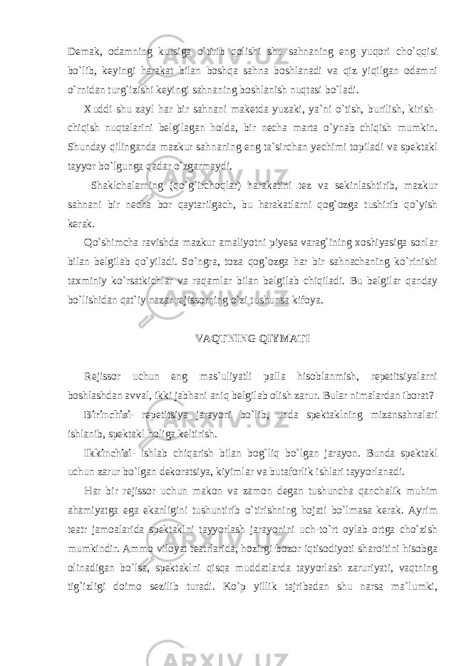 Demak, odamning kursiga o`tirib qolishi shu sahnaning eng yuqori cho`qqisi bo`lib, keyingi harakat bilan boshqa sahna boshlanadi va qiz yiqilgan odamni o`rnidan turg`izishi keyingi sahnaning boshlanish nuqtasi bo`ladi. Xuddi shu zayl har bir sahnani maketda yuzaki, ya`ni o`tish, burilish, kirish- chiqish nuqtalarini belgilagan holda, bir necha marta o`ynab chiqish mumkin. Shunday qilinganda mazkur sahnaning eng ta`sirchan yechimi topiladi va spektakl tayyor bo`lgunga qadar o`zgarmaydi. Shaklchalarning (qo`g`irchoqlar) harakatini tez va sekinlashtirib, mazkur sahnani bir necha bor qaytarilgach, bu harakatlarni qog`ozga tushirib qo`yish kerak. Qo`shimcha ravishda mazkur amaliyotni piyesa varag`ining xoshiyasiga sonlar bilan belgilab qo`yiladi. So`ngra, toza qog`ozga har bir sahnachaning ko`rinishi taxminiy ko`rsatkichlar va raqamlar bilan belgilab chiqiladi. Bu belgilar qanday bo`lishidan qat`iy nazar rejissorning o`zi tushunsa kifoya. VAQTNING QIYMATI Rejissor uchun eng mas`uliyatli palla hisoblanmish, repetitsiyalarni boshlashdan avval, ikki jabhani aniq belgilab olish zarur. Bular nimalardan iborat? Birinchisi- repetitsiya jarayoni bo`lib, unda spektaklning mizansahnalari ishlanib, spektakl holiga keltirish. Ikkinchisi- ishlab chiqarish bilan bog`liq bo`lgan jarayon. Bunda spektakl uchun zarur bo`lgan dekoratsiya, kiyimlar va butaforlik ishlari tayyorlanadi. Har bir rejissor uchun makon va zamon degan tushuncha qanchalik muhim ahamiyatga ega ekanligini tushuntirib o`tirishning hojati bo`lmasa kerak. Ayrim teatr jamoalarida spektaklni tayyorlash jarayonini uch-to`rt oylab ortga cho`zish mumkindir. Ammo viloyat teatrlarida, hozirgi bozor iqtisodiyoti sharoitini hisobga olinadigan bo`lsa, spektaklni qisqa muddatlarda tayyorlash zaruriyati, vaqtning tig`izligi doimo sezilib turadi. Ko`p yillik tajribadan shu narsa ma`lumki, 