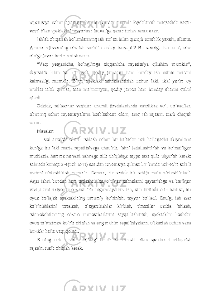 repetitsiya uchun ajratilgan har bir kundan unumli foydalanish maqsadida vaqti- vaqti bilan spektaklni tayyorlash jadvaliga qarab turish kerak ekan. Ishlab chiqarish bo`limlarining ish sur`ati bilan qiziqib turishlik yaxshi, albatta. Ammo rejissorning o`z ish sur`ati qanday boryapti? Bu savolga har kuni, o`z- o`ziga javob berib borish zarur. “Vaqt yetganicha, ko`nglimga siqqanicha repetitsiya qilishim mumkin”, deyishlik bilan ish bitmaydi. Ijodiy jamoaga ham bunday ish uslubi ma`qul kelmasligi mumkin. Biroq spektakl sahnalashtirish uchun ikki, ikki yarim oy muhlat talab qilinsa, teatr ma`muriyati, ijodiy jamoa ham bunday shartni qabul qiladi. Odatda, rejissorlar vaqtdan unumli foydalanishda xatolikka yo`l qo`yadilar. Shuning uchun repetitsiyalarni boshlashdan oldin, aniq ish rejasini tuzib chiqish zarur. Masalan: — stol atrofida o`tirib ishlash uchun bir haftadan uch haftagacha aktyorlarni kuniga bir-ikki marta repetitsiyaga chaqirib, ishni jadallashtirish va ko`rsatilgan muddatda hamma narsani sahnaga olib chiqishga tappa-taxt qilib ulgurish kerak; sahnada kuniga 3-4(uch to`rt) soatdan repetitsiya qilinsa bir kunda uch-to`rt sahifa matnni o`zlashtirish mumkin. Demak, bir soatda bir sahifa matn o`zlashtiriladi. Agar ishni bundan ham tezlashtirilsa, o`tilgan sahnalarni qaytarishga va berilgan vazifalarni aktyorlar o`zlashtirib ulgurmaydilar. Ish, shu tartibda olib borilsa, bir oyda bo`lajak spektaklning umumiy ko`rinishi tayyor bo`ladi. Endigi ish asar ko`rinishlarini tozalash, o`zgartirishlar kiritish, timsollar ustida ishlash, ishtirokchilarning o`zaro munosabatlarini sayqallashtirish, spektaklni boshdan oyoq to`xtatmay ko`rib chiqish va eng muhim repetitsiyalarni o`tkazish uchun yana bir-ikki hafta vaqt qoladi. Buning uchun stol atrofidagi ishlar boshlanishi bilan spektaklni chiqarish rejasini tuzib chiqish kerak. 