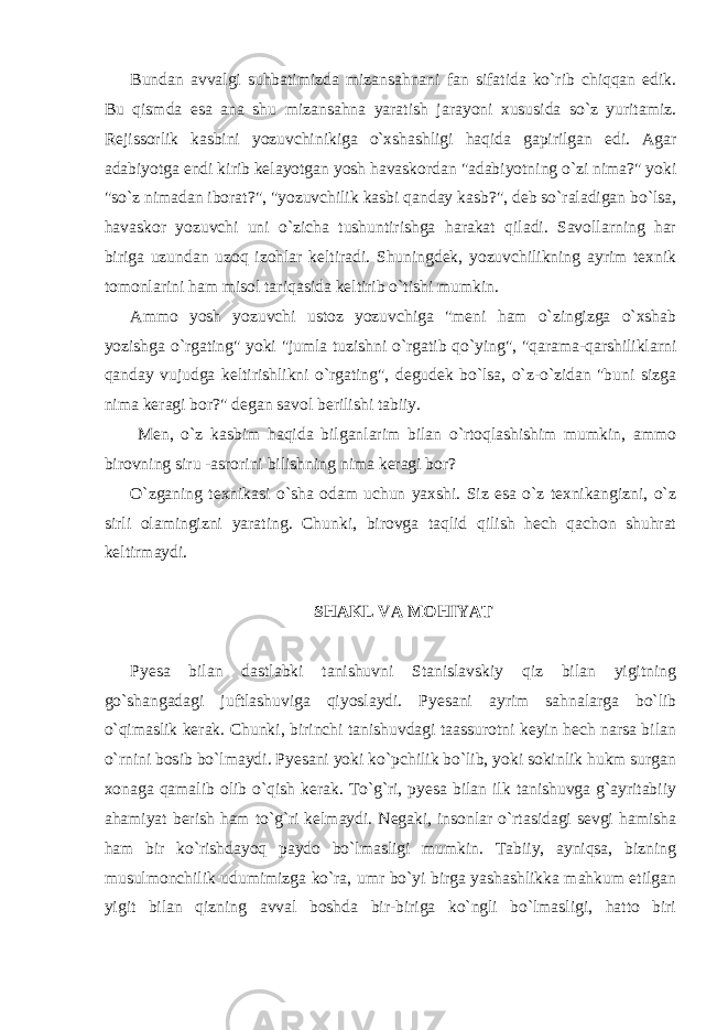 Bundan avvalgi suhbatimizda mizansahnani fan sifatida ko`rib chiqqan edik. Bu qismda esa ana shu mizansahna yaratish jarayoni xususida so`z yuritamiz. Rejissorlik kasbini yozuvchinikiga o`xshashligi haqida gapirilgan edi. Agar adabiyotga endi kirib kelayotgan yosh havaskordan &#34;adabiyotning o`zi nima?&#34; yoki &#34;so`z nimadan iborat?&#34;, &#34;yozuvchilik kasbi qanday kasb?&#34;, deb so`raladigan bo`lsa, havaskor yozuvchi uni o`zicha tushuntirishga harakat qiladi. Savollarning har biriga uzundan uzoq izohlar keltiradi. Shuningdek, yozuvchilikning ayrim texnik tomonlarini ham misol tariqasida keltirib o`tishi mumkin. Ammo yosh yozuvchi ustoz yozuvchiga &#34;meni ham o`zingizga o`xshab yozishga o`rgating&#34; yoki &#34;jumla tuzishni o`rgatib qo`ying&#34;, &#34;qarama-qarshiliklarni qanday vujudga keltirishlikni o`rgating&#34;, degudek bo`lsa, o`z-o`zidan &#34;buni sizga nima keragi bor?&#34; degan savol berilishi tabiiy. Men, o`z kasbim haqida bilganlarim bilan o`rtoqlashishim mumkin, ammo birovning siru -asrorini bilishning nima keragi bor? O`zganing texnikasi o`sha odam uchun yaxshi. Siz esa o`z texnikangizni, o`z sirli olamingizni yarating. Chunki, birovga taqlid qilish hech qachon shuhrat keltirmaydi. SHAKL VA MOHIYAT Pyesa bilan dastlabki tanishuvni Stanislavskiy qiz bilan yigitning go`shangadagi juftlashuviga qiyoslaydi. Pyesani ayrim sahnalarga bo`lib o`qimaslik kerak. Chunki, birinchi tanishuvdagi taassurotni keyin hech narsa bilan o`rnini bosib bo`lmaydi. Pyesani yoki ko`pchilik bo`lib, yoki sokinlik hukm surgan xonaga qamalib olib o`qish kerak. To`g`ri, pyesa bilan ilk tanishuvga g`ayritabiiy ahamiyat berish ham to`g`ri kelmaydi. Negaki, insonlar o`rtasidagi sevgi hamisha ham bir ko`rishdayoq paydo bo`lmasligi mumkin. Tabiiy, ayniqsa, bizning musulmonchilik udumimizga ko`ra, umr bo`yi birga yashashlikka mahkum etilgan yigit bilan qizning avval boshda bir-biriga ko`ngli bo`lmasligi, hatto biri 