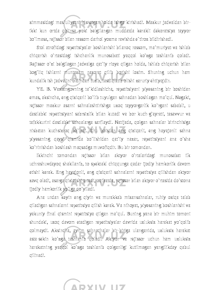 zimmasidagi mas`uliyatni his etgan holda ishga kirishadi. Mazkur jadvaldan bir- ikki kun ortda qolinsa yoki belgilangan muddatda kerakli dekoratsiya tayyor bo`lmasa, rejissor bilan rassom darhol yozma ravishda e`tiroz bildirishadi. Stol atrofidagi repetitsiyalar boshlanishi bilanoq rassom, ma`muriyat va ishlab chiqarish o`rtasidagi ishchanlik munosabati yaqqol ko`zga tashlanib qoladi. Rejissor o`zi belgilagan jadvalga qat`iy rioya qilgan holda, ishlab chiqarish bilan bog`liq ishlarni muntazam nazorat qilib borishi lozim. Shuning uchun ham kundalik ish jadvalini oldindan tuzib, tasdiqlatib olishi zaruriy ehtiyojdir. YE. B. Vaxtangovning ta`kidlashicha, repetitsiyani piyesaning bir boshidan emas, aksincha, eng qiziqarli bo`lib tuyulgan sahnadan boshlagan ma`qul. Negaki, rejissor mazkur asarni sahnalashtirishga uzoq tayyorgarlik ko`rgani sababli, u dastlabki repetitsiyani sabrsizlik bilan kutadi va bor kuch-g`ayrati, tasavvur va tafakkurini dastlabki sahnalarga sarflaydi. Natijada, qolgan sahnalar birinchisiga nisbatan kuchsizroq bo`ladi. Shu boisdan eng qiziqarli, eng hayajonli sahna piyesaning qaysi qismida bo`lishidan qat`iy nazar, repetitsiyani ana o`sha ko`rinishdan boshlash maqsadga muvofiqdir. Bu bir tomondan. Ikkinchi tomondan rejissor bilan aktyor o`rtalaridagi munosabat ilk uchrashuvdayoq shakllanib, to spektakl chiqqunga qadar ijodiy hamkorlik davom etishi kerak. Eng hayajonli, eng qiziqarli sahnalarni repetitsiya qilishdan aktyor zavq oladi, asarga qiziqishi ortadi, oqibatda, rejissor bilan aktyor o`rtasida do`stona ijodiy hamkorlik yo`lga qo`yiladi. Ana undan keyin eng qiyin va murakkab mizansahnalar, ruhiy oziqa talab qiladigan sahnalarni repetitsiya qilish kerak. Va nihoyat, piyesaning boshlanishi va yakuniy final qismini repetitsiya qilgan ma`qul. Buning yana bir muhim tomoni shundaki, uzoq davom etadigan repetitsiyalar davrida uzluksiz harakat yo`qolib qolmaydi. Aksincha, ayrim sahnachalar bir-biriga ulanganida, uzluksiz harakat asta-sekin ko`zga tashlanib qoladi. Aktyor va rejissor uchun ham uzluksiz harakatning yaqqol ko`zga tashlanib qolganligi kutilmagan yangilikday qabul qilinadi. 