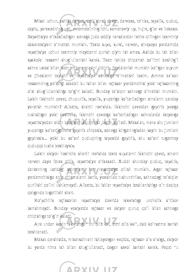 Misol uchun, eshik, deraza, stol, kursi, devor, darvoza, to`nka, tepalik, quduq, qayiq, paraxodning usti, avtomobilning ichi, zamonaviy uy, hujra, g`or va hokazo. Repetitsiya o`tkaziladigan xonaga juda oddiy narsalardan ixtiro qilingan taxminiy dekoratsiyani o`rnatish mumkin. Taxta supa, kursi, narvon, zinapoya yordamida repetitsiya uchun taxminiy maydonni qurish qiyin ish emas. Aslida bu ish bilan spektakl rassomi shug`ullanishi kerak. Teatr ishlab chiqarish bo`limi boshlig`i sahna ustasi bilan teatr omborxonasini qidirib, foydalanish mumkin bo`lgan buyum va jihozlarni topishi va repetitsiya xonasiga o`rnatishi lozim. Ammo ba`zan rassomning yo`qligi sababli bu ishlar bilan rejissor yordamchisi yoki rejissorning o`zi shug`ullanishiga to`g`ri keladi. Bunday to`siqni sahnaga o`rnatish mumkin. Lekin ikkinchi qavat, chuqurlik, tepalik, yuqoriga ko`tariladigan zinalarni qanday yaratish mumkin? Albatta, shartli ravishda. Ikkinchi qavatdan gapirib pastga tushadigan yoki aksincha, ikkinchi qavatga ko`tariladigan sahnalarda aktyorga repetitsiyadan oldin batafsil tushuntirish lozim bo`ladi. Masalan, mana shu jumlani yuqoriga ko`tarilguncha gapirib chiqasiz, xonaga kirganingizdan keyin bu jumlani gapirasiz... yoki bu so`zni quduqning tepasida gapirib, shu so`zni tugatmay quduqqa tusha boshlaysiz. Lekin aktyor hozircha shartli ravishda taxta supalarni ikkinchi qavat, zinani narvon deya faraz qilib, repetitsiya o`tkazadi. Xuddi shunday quduq, tepalik, daraxtning ustidagi sahnalarni ham repetitsiya qilish mumkin. Agar rejissor yordamchisiga aniq chizmalarni berib, yaxshilab tushuntirilsa, sahnadagi to`siqlar qurilishi qo`lni ushlamaydi. Albatta, bu ishlar repetitsiya boshlanishiga o`n daqiqa qolganda tugatilishi shart. Ko`pchilik rejissorlar repetitsiya davrida rekvizitga unchalik e`tibor berishmaydi. Bunday vaziyatda rejissor va aktyor quruq qo`l bilan sahnaga chiqishiga to`g`ri keladi. Ana undan keyin rekvizitga &#34;uni olib kel, buni olib kel&#34;, deb ko`rsatma berish boshlanadi. Maket qarshisida, mizansahnani ishlayotgan vaqtda, rejissor o`z-o`ziga, aktyor bu yerda nima ish bilan shug`ullanadi, degan savol berishi kerak. Faqat &#34;u 