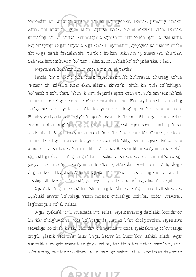 tomondan bu tomonga o`tish&#34; bilan ish bitmaydi-ku. Demak, jismoniy harakat zarur, uni bironta buyum bilan bajarish kerak. YA`ni rekvizit bilan. Demak, sahnadagi har bir harakat kutilmagan o`zgarishlar bilan to`ldirilgan bo`lishi shart. Repetitsiyaga kelgan aktyor o`ziga kerakli buyumlarni joy-joyida ko`rishi va undan ehtiyojga qarab foydalanishi mumkin bo`lsin. Aktyorning xususiyati shunday. Sahnada bironta buyum ko`rdimi, albatta, uni ushlab ko`rishga harakat qiladi. Repetitsiya boshlash uchun yana nima yetishmaydi? Ishchi kiyim. Ko`pincha busiz repetitsiya qilib bo`lmaydi. Shuning uchun rejissor ish jadvalini tuzar ekan, albatta, aktyorlar ishchi kiyimida bo`lishligini ko`rsatib o`tishi shart. Ishchi kiyimi deganda sport kostyumi yoki sahnada ishlash uchun qulay bo`lgan boshqa kiyimlar nazarda tutiladi. Endi ayrim hollarda rolning o`ziga xos xususiyatlari alohida kostyum bilan bog`liq bo`lishi ham mumkin. Bunday vaziyatda ishchi kiyimining o`zi yetarli bo`lmaydi. Shuning uchun alohida kostyum bilan bog`liq sahnalar uchun zarur ustbosh repetitsiyada hozir qilinishi talab etiladi. Bunda kostyumlar taxminiy bo`lishi ham mumkin. Chunki, spektakl uchun tikiladigan maxsus kostyumlar asar chiqishiga yaqin tayyor bo`lsa ham xursand bo`lish kerak. Yana muhim bir narsa. Rassom bilan kostyumlar xususida gaplashilganda, ularning rangini ham hisobga olish kerak. Juda ham nafis, ko`zga yaqqol tashlanadigan kostyumlar bir-ikki spektakldan keyin kir bo`lib, dog`- dug`lari ko`rinib qoladi. Albatta, rejissor bilan rassom masalaning shu tomonlarini hisobga olib kostyum tanlashi, yaltir-yultur, nafis ranglardan qochgani ma`qul. Spektaklninig musiqasi hamisha uning ichida bo`lishiga harakat qilish kerak. Spektakl tayyor bo`lishiga yaqin musiqa qidirishga tushilsa, xuddi ziravorsiz lag`monga o`xshab qoladi. Agar spektakl jonli musiqada ijro etilsa, repetitsiyaning dastlabki kunidanoq bir-ikki cholg`uvchini, juda bo`lmaganda pianino bilan cholg`uvchini repetitsiya jadvaliga qo`shish kerak. Shunday qilinganida musiqa spektaklning to`qimasiga singib, plastik yechimlar bilan birga, badiiy bir butunlikni tashkil qiladi. Agar spektaklda magnit tasmasidan foydalanilsa, har bir sahna uchun taxminan, uch- to`rt turdagi musiqalar oldinma-ketin tasmaga tushiriladi va repetitsiya davomida 