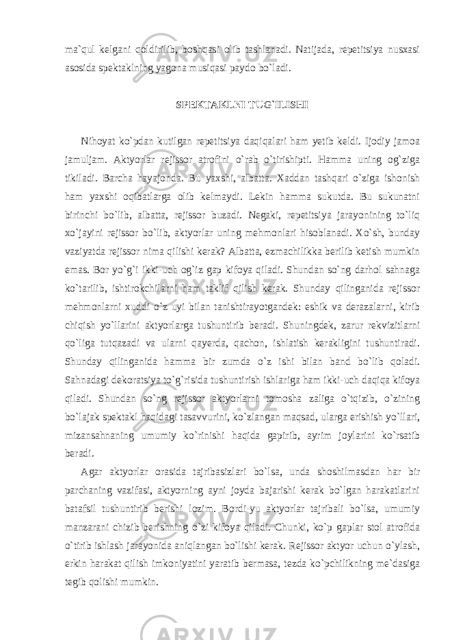 ma`qul kelgani qoldirilib, boshqasi olib tashlanadi. Natijada, repetitsiya nusxasi asosida spektaklning yagona musiqasi paydo bo`ladi. SPEKTAKLNI TUG`ILISHI Nihoyat ko`pdan kutilgan repetitsiya daqiqalari ham yetib keldi. Ijodiy jamoa jamuljam. Aktyorlar rejissor atrofini o`rab o`tirishipti. Hamma uning og`ziga tikiladi. Barcha hayajonda. Bu yaxshi, albatta. Xaddan tashqari o`ziga ishonish ham yaxshi oqibatlarga olib kelmaydi. Lekin hamma sukutda. Bu sukunatni birinchi bo`lib, albatta, rejissor buzadi. Negaki, repetitsiya jarayonining to`liq xo`jayini rejissor bo`lib, aktyorlar uning mehmonlari hisoblanadi. Xo`sh, bunday vaziyatda rejissor nima qilishi kerak? Albatta, ezmachilikka berilib ketish mumkin emas. Bor yo`g`i ikki-uch og`iz gap kifoya qiladi. Shundan so`ng darhol sahnaga ko`tarilib, ishtirokchilarni ham taklif qilish kerak. Shunday qilinganida rejissor mehmonlarni xuddi o`z uyi bilan tanishtirayotgandek: eshik va derazalarni, kirib chiqish yo`llarini aktyorlarga tushuntirib beradi. Shuningdek, zarur rekvizitlarni qo`liga tutqazadi va ularni qayerda, qachon, ishlatish kerakligini tushuntiradi. Shunday qilinganida hamma bir zumda o`z ishi bilan band bo`lib qoladi. Sahnadagi dekoratsiya to`g`risida tushuntirish ishlariga ham ikki-uch daqiqa kifoya qiladi. Shundan so`ng rejissor aktyorlarni tomosha zaliga o`tqizib, o`zining bo`lajak spektakl haqidagi tasavvurini, ko`zlangan maqsad, ularga erishish yo`llari, mizansahnaning umumiy ko`rinishi haqida gapirib, ayrim joylarini ko`rsatib beradi. Agar aktyorlar orasida tajribasizlari bo`lsa, unda shoshilmasdan har bir parchaning vazifasi, aktyorning ayni joyda bajarishi kerak bo`lgan harakatlarini batafsil tushuntirib berishi lozim. Bordi-yu aktyorlar tajribali bo`lsa, umumiy manzarani chizib berishning o`zi kifoya qiladi. Chunki, ko`p gaplar stol atrofida o`tirib ishlash jarayonida aniqlangan bo`lishi kerak. Rejissor aktyor uchun o`ylash, erkin harakat qilish imkoniyatini yaratib bermasa, tezda ko`pchilikning me`dasiga tegib qolishi mumkin. 