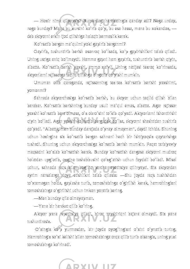 — Hozir nima qilyapsiz? Bu yerdagi harakatingiz qanday edi? Nega unday, nega bunday? Mana bu kursini ko`rib qo`y, bu esa hassa, mana bu xokandoz, — deb aktyorni erkin ijod qilishiga halaqit bermaslik kerak. Ko`rsatib bergan ma`qulmi yoki gapirib berganmi? Gapirib, tushuntirib berish osonroq bo`lsada, ko`p gapirishlikni talab qiladi. Uning ustiga aniq bo`lmaydi. Hamma gapni ham gapirib, tushuntirib berish qiyin, albatta. Ko`rsatib berish yaxshi, ammo xafvli. Uning natijasi tezroq ko`rinsada, aktyorlarni rejissorga taqlid qilishga o`rgatib qo`yishi mumkin. Umuman olib qaraganda, rejissorning tez-tez ko`rsatib berishi yaxshimi, yomonmi? Sahnada aktyorchasiga ko`rsatib berish, bu aktyor uchun taqlid qilish bilan barobar. Ko`rsatib berishning bunday usuli ma`qul emas, albatta. Agar rejissor yaxshi ko`rsatib bera olmasa, o`z obro`sini to`kib qo`yadi. Aktyorlarni ishontirishi qiyin bo`ladi. Agar yaxshi ko`rsatib bergudek bo`lsa, aktyorni shashtidan tushirib qo`yadi. &#34;Albatta, men bunday darajada o`ynay olmayman&#34;, deydi ichida. Shuning uchun hozirgina siz ko`rsatib bergan sahnani hech bir ishtiyoqsiz qaytarishga tushadi. Shuning uchun aktyorchasiga ko`rsatib berish mumkin. Faqat tarbiyaviy maqsadni ko`zlab ko`rsatish kerak. Bunday ko`rsatish dangasa aktyorni mudroq holatdan uyg`otib, ozgina tashabbusini qo`zg`atish uchun foydali bo`ladi. Misol uchun, sahnada raqs bilan bog`liq parcha repetitsiya qilinyapti. Siz aktyordan ayrim narsalarga rioya etishlikni talab qilasiz: —Shu joyda raqs tushishdan to`xtamagan holda, gaplasha turib, tomoshabinga o`girilish kerak, hamrohingizni tomoshabinga o`girilishi uchun imkon yaratib bering. —Men bunday qila olmayapman. —Yana bir harakat qilib ko`ring. Aktyor yana repetitsiya qiladi, biroq topshiriqni bajara olmaydi. Siz yana tushuntirasiz. -O`zingiz ko`p yurmasdan, bir joyda oyog`ingizni o`zini o`ynatib turing. Hamrohingiz so`zi kelishi bilan tomoshabinga orqa qilib turib olsangiz, uning yuzi tomoshabinga ko`rinadi. 