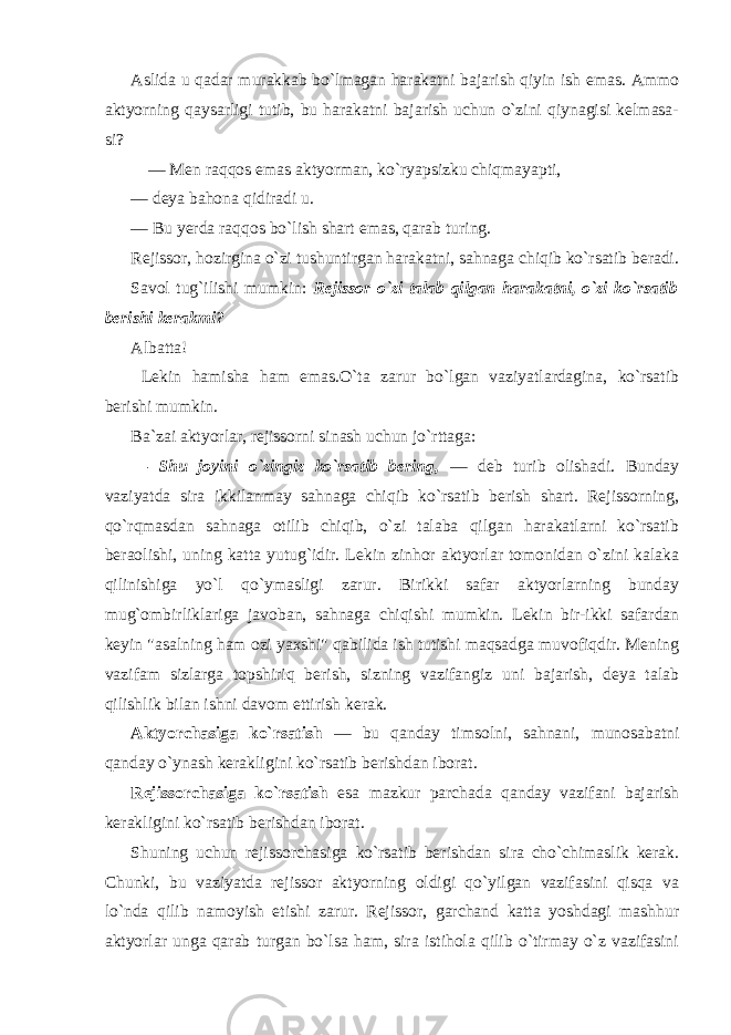 Aslida u qadar murakkab bo`lmagan harakatni bajarish qiyin ish emas. Ammo aktyorning qaysarligi tutib, bu harakatni bajarish uchun o`zini qiynagisi kelmasa- si? — Men raqqos emas aktyorman, ko`ryapsizku chiqmayapti, — deya bahona qidiradi u. — Bu yerda raqqos bo`lish shart emas, qarab turing. Rejissor, hozirgina o`zi tushuntirgan harakatni, sahnaga chiqib ko`rsatib beradi. Savol tug`ilishi mumkin: Rejissor o`zi talab qilgan harakatni, o`zi ko`rsatib berishi kerakmi? Albatta! Lekin hamisha ham emas.O`ta zarur bo`lgan vaziyatlardagina, ko`rsatib berishi mumkin. Ba`zai aktyorlar, rejissorni sinash uchun jo`rttaga: — Shu joyini o`zingiz ko`rsatib bering, — deb turib olishadi. Bunday vaziyatda sira ikkilanmay sahnaga chiqib ko`rsatib berish shart. Rejissorning, qo`rqmasdan sahnaga otilib chiqib, o`zi talaba qilgan harakatlarni ko`rsatib beraolishi, uning katta yutug`idir. Lekin zinhor aktyorlar tomonidan o`zini kalaka qilinishiga yo`l qo`ymasligi zarur. Birikki safar aktyorlarning bunday mug`ombirliklariga javoban, sahnaga chiqishi mumkin. Lekin bir-ikki safardan keyin &#34;asalning ham ozi yaxshi&#34; qabilida ish tutishi maqsadga muvofiqdir. Mening vazifam sizlarga topshiriq berish, sizning vazifangiz uni bajarish, deya talab qilishlik bilan ishni davom ettirish kerak. Aktyorchasiga ko`rsatish — bu qanday timsolni, sahnani, munosabatni qanday o`ynash kerakligini ko`rsatib berishdan iborat. Rejissorchasiga ko`rsatish esa mazkur parchada qanday vazifani bajarish kerakligini ko`rsatib berishdan iborat. Shuning uchun rejissorchasiga ko`rsatib berishdan sira cho`chimaslik kerak. Chunki, bu vaziyatda rejissor aktyorning oldigi qo`yilgan vazifasini qisqa va lo`nda qilib namoyish etishi zarur. Rejissor, garchand katta yoshdagi mashhur aktyorlar unga qarab turgan bo`lsa ham, sira istihola qilib o`tirmay o`z vazifasini 