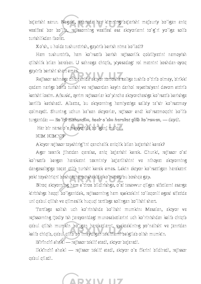 bajarishi zarur. Negaki, sahnada har kimning bajarishi majburiy bo`lgan aniq vazifasi bor bo`lib, rejissorning vazifasi esa aktyorlarni to`g`ri yo`lga solib turishlikdan iborat. Xo`sh, u holda tushuntirish, gapirib berish nima bo`ladi? Ham tushuntirib, ham ko`rsatib berish rejissorlik qobiliyatini namoyish qilishlik bilan barobar. U sahnaga chiqib, piyesadagi rol matnini boshdan-oyoq gapirib berishi shart emas. Rejissor sahnaga chiqqanida aktyor tomosha zaliga tushib o`tirib olmay, birikki qadam nariga borib turishi va rejissordan keyin darhol repetitsiyani davom ettirib ketishi lozim. Afsuski, ayrim rejissorlar ko`pincha aktyorchasiga ko`rsatib berishga berilib ketishadi. Albatta, bu aktyorning hamiyatiga salbiy ta`sir ko`rsatmay qolmaydi. Shuning uchun ba`zan aktyorlar, rejissor endi ko`rsatmoqchi bo`lib turganida: — Bo`ldi tushundim, hozir o`zim harakat qilib ko`raman, — deydi. Har bir narsa o`z meyyorida bo`lgani ma`qul. KIM KIMNI? Aktyor rejissor topshirig`ini qanchalik aniqlik bilan bajarishi kerak? Agar texnik jihatdan qaralsa, aniq bajarishi kerak. Chunki, rejissor o`zi ko`rsatib bergan harakatni taxminiy bajarilishini va nihoyat aktyorning dangasaligiga toqat qilib turishi kerak emas. Lekin aktyor ko`rsatilgan harakatni yoki topshiriqni boshqacharoq shaklda ko`rsatsa, bu boshqa gap. Biroq aktyorning ham e`tiroz bildirishga, o`zi tasavvur qilgan sifatlarni asarga kiritishga haqqi bo`lganidek, rejissorning ham spektaklni to`laqonli egasi sifatida uni qabul qilish va qilmaslik huquqi tartibga solingan bo`lishi shart. Tartibga solish uch ko`rinishda bo`lishi mumkin: Masalan, aktyor va rejissorning ijodiy ish jarayonidagi munosabatlarini uch ko`rinishdan kelib chiqib qabul qilish mumkin bo`lgan harakatlarni, spektaklning yo`nalishi va janridan kelib chiqib, qabul qilib bo`lmaydigan takliflarni belgilab olish mumkin. Birinchi shakl — rejissor taklif etadi, aktyor bajaradi. Ikkinchi shakl — rejissor taklif etadi, aktyor o`z fikrini bildiradi, rejissor qabul qiladi. 