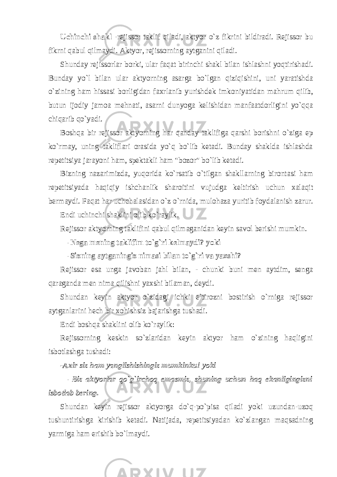 Uchinchi shakl -rejissor taklif qiladi, aktyor o`z fikrini bildiradi. Rejissor bu fikrni qabul qilmaydi. Aktyor, rejissorning aytganini qiladi. Shunday rejissorlar borki, ular faqat birinchi shakl bilan ishlashni yoqtirishadi. Bunday yo`l bilan ular aktyorning asarga bo`lgan qiziqishini, uni yaratishda o`zining ham hissasi borligidan faxrlanib yurishdek imkoniyatidan mahrum qilib, butun ijodiy jamoa mehnati, asarni dunyoga kelishidan manfaatdorligini yo`qqa chiqarib qo`yadi. Boshqa bir rejissor aktyorning har qanday taklifiga qarshi borishni o`ziga ep ko`rmay, uning takliflari orasida yo`q bo`lib ketadi. Bunday shaklda ishlashda repetitsiya jarayoni ham, spektakli ham &#34;bozor&#34; bo`lib ketadi. Bizning nazarimizda, yuqorida ko`rsatib o`tilgan shakllarning birontasi ham repetitsiyada haqiqiy ishchanlik sharoitini vujudga keltirish uchun xalaqit bermaydi. Faqat har uchchalasidan o`z o`rnida, mulohaza yuritib foydalanish zarur. Endi uchinchi shaklini olib ko`raylik. Rejissor aktyorning taklifini qabul qilmaganidan keyin savol berishi mumkin. — Nega mening taklifim to`g`ri kelmaydi? yoki — Sizning aytganingiz nimasi bilan to`g`ri va yaxshi? Rejissor esa unga javoban jahl bilan, - chunki buni men aytdim, senga qaraganda men nima qilishni yaxshi bilaman, deydi. Shundan keyin aktyor o`zidagi ichki e`tirozni bostirish o`rniga rejissor aytganlarini hech bir xohishsiz bajarishga tushadi. Endi boshqa shaklini olib ko`raylik: Rejissorning keskin so`zlaridan keyin aktyor ham o`zining haqligini isbotlashga tushadi: -Axir siz ham yanglishishingiz mumkinku! yoki — Biz aktyorlar qo`g`irchoq emasmiz, shuning uchun haq ekanligingizni isbotlab bering. Shundan keyin rejissor aktyorga do`q-po`pisa qiladi yoki uzundan-uzoq tushuntirishga kirishib ketadi. Natijada, repetitsiyadan ko`zlangan maqsadning yarmiga ham erishib bo`lmaydi. 