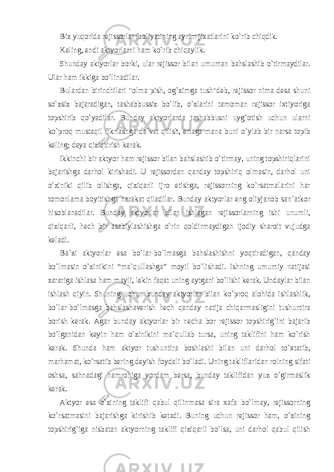 Biz yuqorida rejissorlar faoliyatining ayrim jixatlarini ko`rib chiqdik. Keling, endi aktyorlarni ham ko`rib chiqaylik. Shunday aktyorlar borki, ular rejissor bilan umuman bahslashib o`tirmaydilar. Ular ham ikkiga bo`linadilar. Bulardan birinchilari &#34;olma pish, og`zimga tush&#34;deb, rejissor nima desa shuni so`zsiz bajaradigan, tashabbussiz bo`lib, o`zlarini tamoman rejissor ixtiyoriga topshirib qo`yadilar. Bunday aktyorlarda tashabbusni uyg`otish uchun ularni ko`proq mustaqil fikrlashga da`vat qilish, ertaga mana buni o`ylab bir narsa topib keling; deya qiziqtirish kerak. Ikkinchi bir aktyor ham rejissor bilan bahslashib o`tirmay, uning topshiriqlarini bajarishga darhol kirishadi. U rejissordan qanday topshiriq olmasin, darhol uni o`ziniki qilib olishga, qiziqarli ijro etishga, rejissorning ko`rsatmalarini har tomonlama boyitishga harakat qiladilar. Bunday aktyorlar eng oliyjanob san`atkor hisoblanadilar. Bunday aktyorlar bilan ishlagan rejissorlarning ishi unumli, qiziqarli, hech bir asabiylashishga o`rin qoldirmaydigan ijodiy sharoit vujudga keladi. Ba`zi aktyorlar esa bo`lar-bo`lmasga bahslashishni yoqtiradigan, qanday bo`lmasin o`zinikini “ma`qullashga” moyil bo`lishadi. Ishning umumiy natijasi zarariga ishlasa ham mayli, lekin faqat uning aytgani bo`lishi kerak. Undaylar bilan ishlash qiyin. Shuning uchun bunday aktyorlar bilan ko`proq alohida ishlashlik, bo`lar-bo`lmasga bahslashaverish hech qanday natija chiqarmasligini tushuntira borish kerak. Agar bunday aktyorlar bir necha bor rejissor topshirig`ini bajarib bo`lganidan keyin ham o`zinikini ma`qullab tursa, uning taklifini ham ko`rish kerak. Shunda ham aktyor tushuntira boshlashi bilan uni darhol to`xtatib, marhamat, ko`rsatib bering deyish foydali bo`ladi. Uning takliflaridan rolning sifati oshsa, sahnadagi hamrohiga yordam bersa, bunday taklifidan yuz o`girmaslik kerak. Aktyor esa o`zining taklifi qabul qilinmasa sira xafa bo`lmay, rejissorning ko`rsatmasini bajarishga kirishib ketadi. Buning uchun rejissor ham, o`zining topshirig`iga nisbatan aktyorning taklifi qiziqarli bo`lsa, uni darhol qabul qilish 