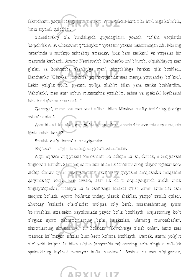 ikkinchisini yoqtirmasligi ham mumkin. Ammo bora-bora ular bir-biriga ko`nikib, hatto suyanib qoladilar. Stanislavskiy o`z kundaligida quyidagilarni yozadi: &#34;O`sha vaqtlarda ko`pchilik A. P. Chexovning &#34;Chayka &#34; pyesasini yaxshi tushunmagan edi. Mening nazarimda u mutlaqo sahnabop emasday, juda ham zerikarli va voqealar bir maromda kechardi. Ammo Nemirovich Danchenko uni birinchi o`qishidayoq asar g`alati va boshqacha ekanligiga meni ishontirishga harakat qila boshladi. Danchenko &#34;Chayka &#34;xususida gapirayotganida asar menga yoqqanday bo`lardi. Lekin yolg`iz qolib, pyesani qo`lga olishim bilan yana zerika boshlardim. Vaholanki, men asar uchun mizansahna yozishim, sahna va spektakl loyihasini ishlab chiqishim kerak edi...&#34; Qarangki, mana shu asar vaqt o`tishi bilan Moskva badiiy teatrining faxriga aylanib qoladi. Asar bilan ilk tanishuv chog`ida uning mizansahnalari tasavvurda qay darajada ifodalanishi kerak? Stanislavskiy iborasi bilan aytganda: Rejissor — eng a`lo darajadagi tomoshabindir. Agar rejissor eng yaxshi tomoshabin bo`ladigan bo`lsa, demak, u eng yaxshi tinglovchi hamdir. Shuning uchun asar bilan ilk tanishuv chog`idayoq rejissor ko`z oldiga darrov ayrim mizansahnalarni keltirishi, g`oyasini aniqlashdek maqsadni qo`ymasligi kerak. Eng avvalo, asar ilk daf`a o`qilayotganda xuddi ertak tinglayotgandek, mahliyo bo`lib eshitishga harakat qilish zarur. Dramatik asar serqirra bo`ladi. Ayrim hollarda undagi plastik shakllar, yaqqol sezilib qoladi. Shunday kezlarda o`z-o`zidan mo`jiza ro`y berib, mizansahnaning ayrim ko`rinishlari asta-sekin xayolimizda paydo bo`la boshlaydi. Rejissorning ko`z o`ngida ayrim qahramonlarning ba`zi harakatlari, ularning munosabatlari, sharoitlarning almashinuvi, bir holatdan ikkinchisiga o`tish onlari, hatto asar matnida bo`lmagan sifatlar birin-ketin ko`rina boshlaydi. Demak, asarni yolg`iz o`zi yoki ko`pchilik bilan o`qish jarayonida rejissorning ko`z o`ngida bo`lajak spektaklning loyihasi namoyon bo`la boshlaydi. Boshqa bir asar o`qilganida, 