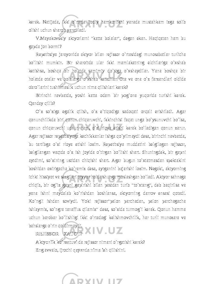 kerak. Natijada, ikki o`rtada ijodiy hamkorlikni yanada mustahkam izga solib olishi uchun sharoit yaratiladi. V.Mayakovskiy aktyorlarni &#34;katta bolalar&#34;, degan ekan. Haqiqatan ham bu gapda jon bormi? Repetitsiya jarayonida aktyor bilan rejissor o`rtasidagi munosabatlar turlicha bo`lishi mumkin. Bir sharoitda ular ikki mamlakatning elchilariga o`xshab ketishsa, boshqa bir holatda samimiy do`stga o`xshaydilar. Yana boshqa bir holatda otalar va bolalarga o`xshab ketadilar. Ota va ona o`z farzandlari oldida obro`larini tushirmaslik uchun nima qilishlari kerak? Birinchi navbatda, yoshi katta odam bir pog`ona yuqorida turishi kerak. Qanday qilib? O`z so`ziga egalik qilish, o`z e`tiqodiga sadoqati orqali erishiladi. Agar qonunchilikda biri qonun chiqaruvchi, ikkinchisi faqat unga bo`ysunuvchi bo`lsa, qonun chiqaruvchi uchun ham, o`zi rioya etishi kerak bo`ladigan qonun zarur. Agar rejissor repetitsiyaga kechikkanlar ishga qo`yilmaydi desa, birinchi navbatda, bu tartibga o`zi rioya etishi lozim. Repetitsiya muddatini belgilagan rejissor, belgilangan vaqtda o`z ish joyida o`tirgan bo`lishi shart. Shuningdek, bir gapni aytdimi, so`zining ustidan chiqishi shart. Agar bugun to`xtatmasdan spektaklni boshidan oxirigacha ko`ramiz desa, aytganini bajarishi lozim. Negaki, aktyorning ichki hissiyot va sezgilari tayyor holda shunga moslashgan bo`ladi. Aktyor sahnaga chiqib, bir og`iz gapni gapirishi bilan pastdan turib &#34;to`xtang&#34;, deb baqirilsa va yana ishni maydalab ko`rishdan boshlansa, aktyorning darrov ensasi qotadi. Ko`ngli ishdan soviydi. Yoki rejissor&#34;palon parchadan, palon parchagacha ishlaymiz, so`ngra tanaffus qilamiz&#34; desa, so`zida turmog`i kerak. Qonun hamma uchun barobar bo`lishligi ikki o`rtadagi kelishmovchilik, har turli munozara va bahslarga o`rin qoldirmaydi. REJISSOR – XATOT! Aktyorlik ko`rsatuvi da rejissor nimani o`rgatishi kerak? Eng avvalo, ijrochi qayerda nima ish qilishini. 