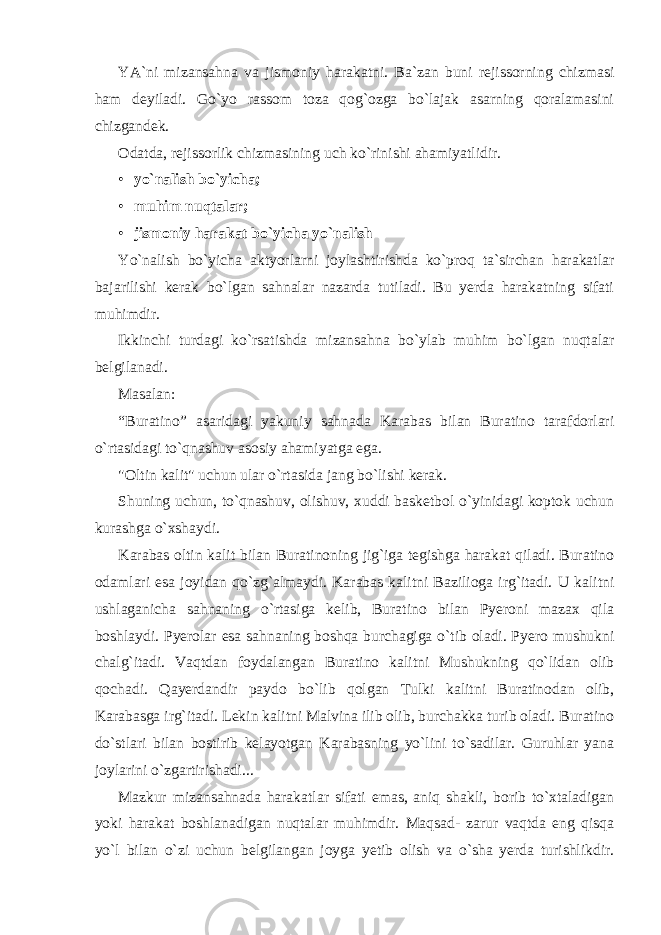 YA`ni mizansahna va jismoniy harakatni. Ba`zan buni rejissorning chizmasi ham deyiladi. Go`yo rassom toza qog`ozga bo`lajak asarning qoralamasini chizgandek. Odatda, rejissorlik chizmasining uch ko`rinishi ahamiyatlidir. • yo`nalish bo`yicha; • muhim nuqtalar; • jismoniy harakat bo`yicha yo`nalish Yo`nalish bo`yicha aktyorlarni joylashtirishda ko`proq ta`sirchan harakatlar bajarilishi kerak bo`lgan sahnalar nazarda tutiladi. Bu yerda harakatning sifati muhimdir. Ikkinchi turdagi ko`rsatishda mizansahna bo`ylab muhim bo`lgan nuqtalar belgilanadi. Masalan: “Buratino” asaridagi yakuniy sahnada Karabas bilan Buratino tarafdorlari o`rtasidagi to`qnashuv asosiy ahamiyatga ega. &#34;Oltin kalit&#34; uchun ular o`rtasida jang bo`lishi kerak. Shuning uchun, to`qnashuv, olishuv, xuddi basketbol o`yinidagi koptok uchun kurashga o`xshaydi. Karabas oltin kalit bilan Buratinoning jig`iga tegishga harakat qiladi. Buratino odamlari esa joyidan qo`zg`almaydi. Karabas kalitni Bazilioga irg`itadi. U kalitni ushlaganicha sahnaning o`rtasiga kelib, Buratino bilan Pyeroni mazax qila boshlaydi. Pyerolar esa sahnaning boshqa burchagiga o`tib oladi. Pyero mushukni chalg`itadi. Vaqtdan foydalangan Buratino kalitni Mushukning qo`lidan olib qochadi. Qayerdandir paydo bo`lib qolgan Tulki kalitni Buratinodan olib, Karabasga irg`itadi. Lekin kalitni Malvina ilib olib, burchakka turib oladi. Buratino do`stlari bilan bostirib kelayotgan Karabasning yo`lini to`sadilar. Guruhlar yana joylarini o`zgartirishadi... Mazkur mizansahnada harakatlar sifati emas, aniq shakli, borib to`xtaladigan yoki harakat boshlanadigan nuqtalar muhimdir. Maqsad- zarur vaqtda eng qisqa yo`l bilan o`zi uchun belgilangan joyga yetib olish va o`sha yerda turishlikdir. 