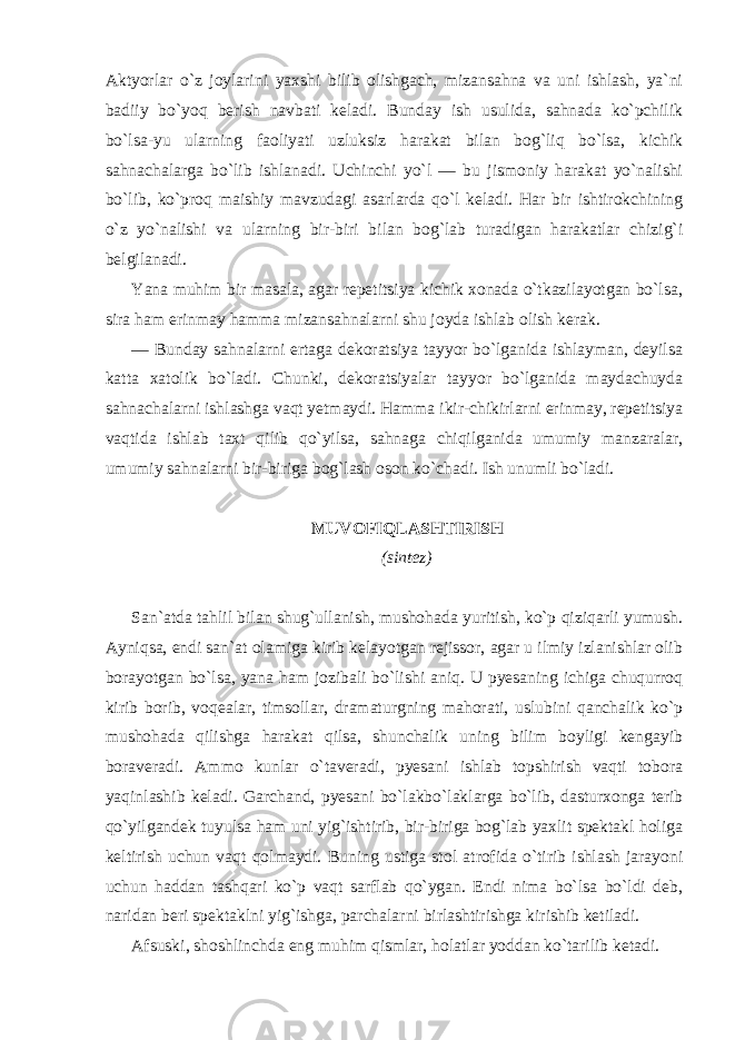 Aktyorlar o`z joylarini yaxshi bilib olishgach, mizansahna va uni ishlash, ya`ni badiiy bo`yoq berish navbati keladi. Bunday ish usulida, sahnada ko`pchilik bo`lsa-yu ularning faoliyati uzluksiz harakat bilan bog`liq bo`lsa, kichik sahnachalarga bo`lib ishlanadi. Uchinchi yo`l — bu jismoniy harakat yo`nalishi bo`lib, ko`proq maishiy mavzudagi asarlarda qo`l keladi. Har bir ishtirokchining o`z yo`nalishi va ularning bir-biri bilan bog`lab turadigan harakatlar chizig`i belgilanadi. Yana muhim bir masala, agar repetitsiya kichik xonada o`tkazilayotgan bo`lsa, sira ham erinmay hamma mizansahnalarni shu joyda ishlab olish kerak. — Bunday sahnalarni ertaga dekoratsiya tayyor bo`lganida ishlayman, deyilsa katta xatolik bo`ladi. Chunki, dekoratsiyalar tayyor bo`lganida maydachuyda sahnachalarni ishlashga vaqt yetmaydi. Hamma ikir-chikirlarni erinmay, repetitsiya vaqtida ishlab taxt qilib qo`yilsa, sahnaga chiqilganida umumiy manzaralar, umumiy sahnalarni bir-biriga bog`lash oson ko`chadi. Ish unumli bo`ladi. MUVOFIQLASHTIRISH (sintez) San`atda tahlil bilan shug`ullanish, mushohada yuritish, ko`p qiziqarli yumush. Ayniqsa, endi san`at olamiga kirib kelayotgan rejissor, agar u ilmiy izlanishlar olib borayotgan bo`lsa, yana ham jozibali bo`lishi aniq. U pyesaning ichiga chuqurroq kirib borib, voqealar, timsollar, dramaturgning mahorati, uslubini qanchalik ko`p mushohada qilishga harakat qilsa, shunchalik uning bilim boyligi kengayib boraveradi. Ammo kunlar o`taveradi, pyesani ishlab topshirish vaqti tobora yaqinlashib keladi. Garchand, pyesani bo`lakbo`laklarga bo`lib, dasturxonga terib qo`yilgandek tuyulsa ham uni yig`ishtirib, bir-biriga bog`lab yaxlit spektakl holiga keltirish uchun vaqt qolmaydi. Buning ustiga stol atrofida o`tirib ishlash jarayoni uchun haddan tashqari ko`p vaqt sarflab qo`ygan. Endi nima bo`lsa bo`ldi deb, naridan beri spektaklni yig`ishga, parchalarni birlashtirishga kirishib ketiladi. Afsuski, shoshlinchda eng muhim qismlar, holatlar yoddan ko`tarilib ketadi. 