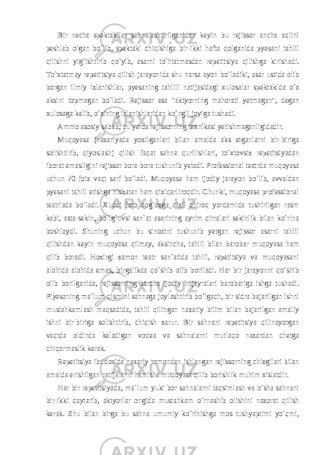 Bir necha spektakllar sahnalashtirilganidan keyin bu rejissor ancha aqlini peshlab olgan bo`lib, spektakl chiqishiga bir-ikki hafta qolganida pyesani tahlil qilishni yig`ishtirib qo`yib, asarni to`htatmasdan repetitsiya qilishga kirishadi. To`xtatmay repetitsiya qilish jarayonida shu narsa ayon bo`ladiki, asar ustida olib borgan ilmiy izlanishlar, pyesaning tahlili natijasidagi xulosalar spektaklda o`z aksini topmagan bo`ladi. Rejissor esa &#34;aktyorning mahorati yetmagan&#34;, degan xulosaga kelib, o`zining izlanishlaridan ko`ngli joyiga tushadi. Ammo asosiy sabab, bu yerda rejissorning texnikasi yetishmaganligidadir. Muqoyasa (nazariyada yozilganlari bilan amalda aks etganlarni bir-biriga solishtirib, qiyoslash) qilish faqat sahna qurilishlari, to`xtovsiz repetitsiyadan iborat emasligini rejissor bora-bora tushunib yetadi. Professional teatrda muqoyasa uchun 70 foiz vaqt sarf bo`ladi. Muqoyasa ham ijodiy jarayon bo`lib, avvaldan pyesani tahlil etishga nisbatan ham qiziqarliroqdir. Chunki, muqoyasa professional teatrlada bo`ladi. Xuddi foto qog`ozga qizil chiroq yordamida tushirilgan rasm kabi, asta-sekin, bo`lg`uvsi san`at asarining ayrim qirralari sekinlik bilan ko`rina boshlaydi. Shuning uchun bu sinoatni tushunib yetgan rejissor asarni tahlil qilishdan keyin muqoyasa qilmay, aksincha, tahlil bilan barobar muqoyasa ham qilib boradi. Hozirgi zamon teatr san`atida tahlil, repetitsiya va muqoyasani alohida-alohida emas, birgalikda qo`shib olib boriladi. Har bir jarayonni qo`shib olib borilganida, rejissorning barcha ijodiy hujayralari barobariga ishga tushadi. Piyesaning ma`lum qismini sahnaga joylashtirib bo`lgach, bir sidra bajarilgan ishni mustahkamlash maqsadida, tahlil qilingan nazariy bilim bilan bajarilgan amaliy ishni bir-biriga solishtirib, chiqish zarur. Bir sahnani repetitsiya qilinayotgan vaqtda oldinda keladigan voqea va sahnalarni mutlaqo nazardan chetga chiqarmaslik kerak. Repetitsiya ibtidosida nazariy tomondan ishlangan rejissorning chizgilari bilan amalda erishilgan natijalarni hamisha muqoyasa qilib borishlik muhim xislatdir. Har bir repetitsiyada, ma`lum yuki bor sahnalarni taqsimlash va o`sha sahnani bir-ikki qaytarib, aktyorlar ongida mustahkam o`rnashib olishini nazorat qilish kerak. Shu bilan birga bu sahna umumiy ko`rinishga mos tushyaptimi yo`qmi, 