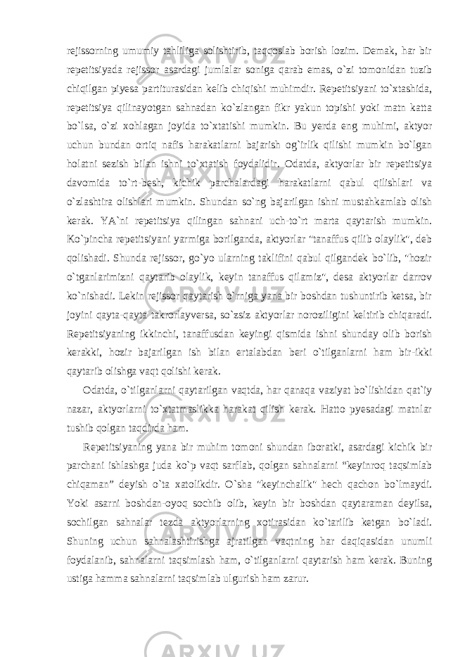 rejissorning umumiy tahliliga solishtirib, taqqoslab borish lozim. Demak, har bir repetitsiyada rejissor asardagi jumlalar soniga qarab emas, o`zi tomonidan tuzib chiqilgan piyesa partiturasidan kelib chiqishi muhimdir. Repetitsiyani to`xtashida, repetitsiya qilinayotgan sahnadan ko`zlangan fikr yakun topishi yoki matn katta bo`lsa, o`zi xohlagan joyida to`xtatishi mumkin. Bu yerda eng muhimi, aktyor uchun bundan ortiq nafis harakatlarni bajarish og`irlik qilishi mumkin bo`lgan holatni sezish bilan ishni to`xtatish foydalidir. Odatda, aktyorlar bir repetitsiya davomida to`rt-besh, kichik parchalardagi harakatlarni qabul qilishlari va o`zlashtira olishlari mumkin. Shundan so`ng bajarilgan ishni mustahkamlab olish kerak. YA`ni repetitsiya qilingan sahnani uch-to`rt marta qaytarish mumkin. Ko`pincha repetitsiyani yarmiga borilganda, aktyorlar &#34;tanaffus qilib olaylik&#34;, deb qolishadi. Shunda rejissor, go`yo ularning taklifini qabul qilgandek bo`lib, &#34;hozir o`tganlarimizni qaytarib olaylik, keyin tanaffus qilamiz&#34;, desa aktyorlar darrov ko`nishadi. Lekin rejissor qaytarish o`rniga yana bir boshdan tushuntirib ketsa, bir joyini qayta-qayta takrorlayversa, so`zsiz aktyorlar noroziligini keltirib chiqaradi. Repetitsiyaning ikkinchi, tanaffusdan keyingi qismida ishni shunday olib borish kerakki, hozir bajarilgan ish bilan ertalabdan beri o`tilganlarni ham bir-ikki qaytarib olishga vaqt qolishi kerak. Odatda, o`tilganlarni qaytarilgan vaqtda, har qanaqa vaziyat bo`lishidan qat`iy nazar, aktyorlarni to`xtatmaslikka harakat qilish kerak. Hatto pyesadagi matnlar tushib qolgan taqdirda ham. Repetitsiyaning yana bir muhim tomoni shundan iboratki, asardagi kichik bir parchani ishlashga juda ko`p vaqt sarflab, qolgan sahnalarni “keyinroq taqsimlab chiqaman” deyish o`ta xatolikdir. O`sha &#34;keyinchalik&#34; hech qachon bo`lmaydi. Yoki asarni boshdan-oyoq sochib olib, keyin bir boshdan qaytaraman deyilsa, sochilgan sahnalar tezda aktyorlarning xotirasidan ko`tarilib ketgan bo`ladi. Shuning uchun sahnalashtirishga ajratilgan vaqtning har daqiqasidan unumli foydalanib, sahnalarni taqsimlash ham, o`tilganlarni qaytarish ham kerak. Buning ustiga hamma sahnalarni taqsimlab ulgurish ham zarur. 