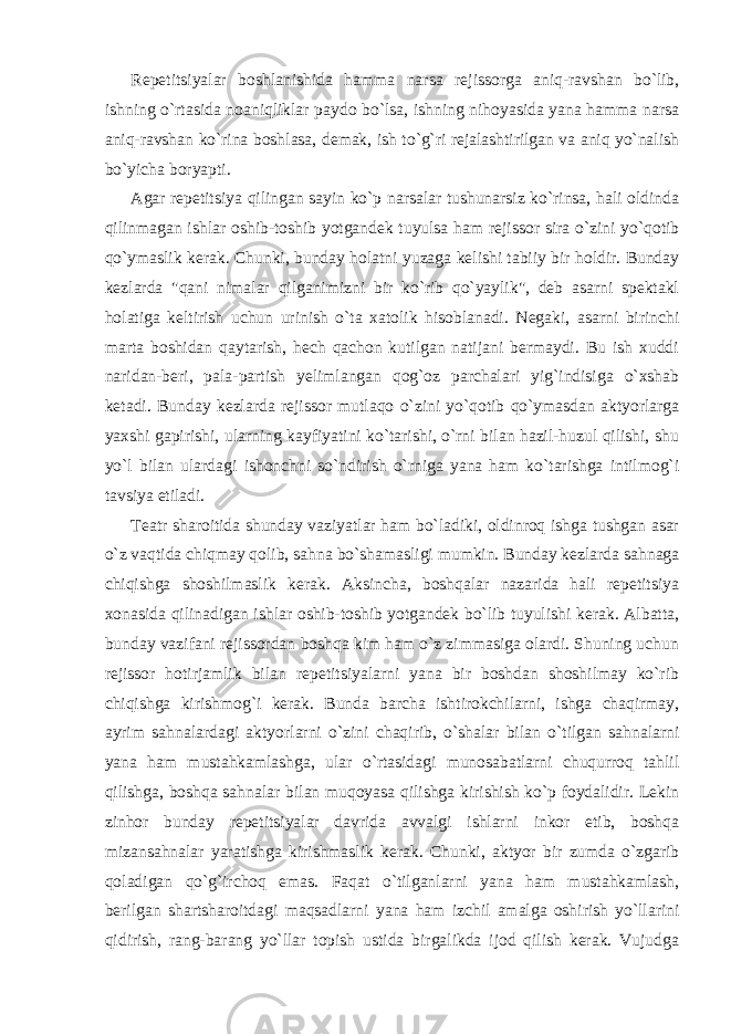 Repetitsiyalar boshlanishida hamma narsa rejissorga aniq-ravshan bo`lib, ishning o`rtasida noaniqliklar paydo bo`lsa, ishning nihoyasida yana hamma narsa aniq-ravshan ko`rina boshlasa, demak, ish to`g`ri rejalashtirilgan va aniq yo`nalish bo`yicha boryapti. Agar repetitsiya qilingan sayin ko`p narsalar tushunarsiz ko`rinsa, hali oldinda qilinmagan ishlar oshib-toshib yotgandek tuyulsa ham rejissor sira o`zini yo`qotib qo`ymaslik kerak. Chunki, bunday holatni yuzaga kelishi tabiiy bir holdir. Bunday kezlarda &#34;qani nimalar qilganimizni bir ko`rib qo`yaylik&#34;, deb asarni spektakl holatiga keltirish uchun urinish o`ta xatolik hisoblanadi. Negaki, asarni birinchi marta boshidan qaytarish, hech qachon kutilgan natijani bermaydi. Bu ish xuddi naridan-beri, pala-partish yelimlangan qog`oz parchalari yig`indisiga o`xshab ketadi. Bunday kezlarda rejissor mutlaqo o`zini yo`qotib qo`ymasdan aktyorlarga yaxshi gapirishi, ularning kayfiyatini ko`tarishi, o`rni bilan hazil-huzul qilishi, shu yo`l bilan ulardagi ishonchni so`ndirish o`rniga yana ham ko`tarishga intilmog`i tavsiya etiladi. Teatr sharoitida shunday vaziyatlar ham bo`ladiki, oldinroq ishga tushgan asar o`z vaqtida chiqmay qolib, sahna bo`shamasligi mumkin. Bunday kezlarda sahnaga chiqishga shoshilmaslik kerak. Aksincha, boshqalar nazarida hali repetitsiya xonasida qilinadigan ishlar oshib-toshib yotgandek bo`lib tuyulishi kerak. Albatta, bunday vazifani rejissordan boshqa kim ham o`z zimmasiga olardi. Shuning uchun rejissor hotirjamlik bilan repetitsiyalarni yana bir boshdan shoshilmay ko`rib chiqishga kirishmog`i kerak. Bunda barcha ishtirokchilarni, ishga chaqirmay, ayrim sahnalardagi aktyorlarni o`zini chaqirib, o`shalar bilan o`tilgan sahnalarni yana ham mustahkamlashga, ular o`rtasidagi munosabatlarni chuqurroq tahlil qilishga, boshqa sahnalar bilan muqoyasa qilishga kirishish ko`p foydalidir. Lekin zinhor bunday repetitsiyalar davrida avvalgi ishlarni inkor etib, boshqa mizansahnalar yaratishga kirishmaslik kerak. Chunki, aktyor bir zumda o`zgarib qoladigan qo`g`irchoq emas. Faqat o`tilganlarni yana ham mustahkamlash, berilgan shartsharoitdagi maqsadlarni yana ham izchil amalga oshirish yo`llarini qidirish, rang-barang yo`llar topish ustida birgalikda ijod qilish kerak. Vujudga 