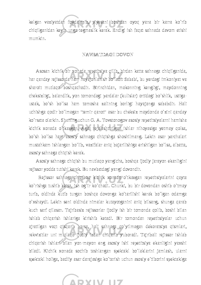 kelgan vaziyatdan foydalanib, piyesani boshdan oyoq yana bir karra ko`rib chiqilganidan keyin unga tegmaslik kerak. Endigi ish faqat sahnada davom etishi mumkin. NAVBATDAGI DOVON Asosan kichik bir xonada repetitsiya qilib, birdan katta sahnaga chiqilganida, har qanday rejissorda ham hayajonlanish bo`ladi. Sababi, bu yerdagi imkoniyat va sharoit mutlaqo boshqachadir. Birinchidan, makonning kengligi, maydonning cheksizligi, balandlik, yon tomondagi pardalar (kulislar) ortidagi bo`shlik, ustiga- ustak, bo`sh bo`lsa ham tomosha zalining borligi hayajonga sababdir. Hali uchishga qodir bo`lmagan &#34;temir qanot&#34; asar bu cheksiz maydonda o`zini qanday ko`rsata olarkin. Shuning uchun G. A. Tovstonogov asosiy repetitsiyalarni hamisha kichik xonada o`tkazgan. Agar rejalashtirilgan ishlar nihoyasiga yetmay qolsa, bo`sh bo`lsa ham asosiy sahnaga chiqishga shoshilmang. Lekin asar parchalari mustahkam ishlangan bo`lib, vazifalar aniq bajarilishiga erishilgan bo`lsa, albatta, asosiy sahnaga chiqish kerak. Asosiy sahnaga chiqish bu mutlaqo yangicha, boshqa ijodiy jarayon ekanligini rejissor yodda tutishi kerak. Bu navbatdagi yangi dovondir. Rejissor sahnaga chiqiboq kichik xonada o`tkazgan repetitsiyalarini qayta ko`rishga tushib ketsa, ish og`ir ko`chadi. Chunki, bu bir dovondan oshib o`tmay turib, oldinda kutib turgan boshqa dovonga ko`tarilishi kerak bo`lgan odamga o`xshaydi. Lekin seni oldinda nimalar kutayotganini aniq bilsang, shunga qarab kuch sarf qilasan. Tajribasiz rejissorlar ijodiy ish bir tomonda qolib, boshi bilan ishlab chiqarish ishlariga kirishib ketadi. Bir tomondan repetitsiyalar uchun ajratilgan vaqt qisqarib borsa, hali sahnaga qo`yilmagan dekoratsiya qismlari, rekvizitlar uni mutlaqo ijodiy izdan chiqarib yuboradi. Tajribali rejissor ishlab chiqarish ishlari bilan yon-mayon eng asosiy ishi repetitsiya ekanligini yaxshi biladi. Kichik xonada sochib tashlangan spektakl bo`laklarini jamlash, ularni spektakl holiga, badiiy asar darajasiga ko`tarish uchun asosiy e`tiborini spektaklga 