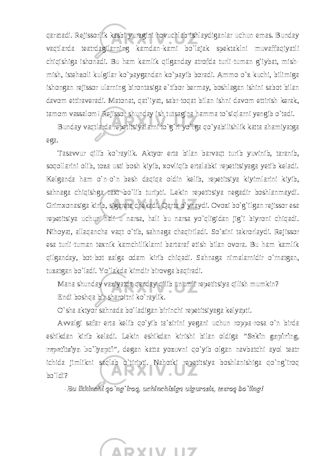 qaratadi. Rejissorlik kasbi yuragini hovuchlab ishlaydiganlar uchun emas. Bunday vaqtlarda teatrdagilarning kamdan-kami bo`lajak spektaklni muvaffaqiyatli chiqishiga ishonadi. Bu ham kamlik qilganday atrofda turli-tuman g`iybat, mish- mish, istehzoli kulgilar ko`paygandan ko`payib boradi. Ammo o`z kuchi, bilimiga ishongan rejissor ularning birontasiga e`tibor bermay, boshlagan ishini sabot bilan davom ettiraveradi. Matonat, qat`iyat, sabr-toqat bilan ishni davom ettirish kerak, tamom vassalom! Rejissor shunday ish tutsagina hamma to`siqlarni yengib o`tadi. Bunday vaqtlarda repetitsiyalarni to`g`ri yo`lga qo`yabilishlik katta ahamiyatga ega. Tasavvur qilib ko`raylik. Aktyor erta bilan barvaqt turib yuvinib, taranib, soqollarini olib, toza usti bosh kiyib, xovliqib ertalabki repetitsiyaga yetib keladi. Kelganda ham o`n-o`n besh daqiqa oldin kelib, repetitsiya kiyimlarini kiyib, sahnaga chiqishga taxt bo`lib turipti. Lekin repetitsiya negadir boshlanmaydi. Grimxonasiga kirib, sigareta chekadi. Qarta o`ynaydi. Ovozi bo`g`ilgan rejissor esa repetitsiya uchun hali u narsa, hali bu narsa yo`qligidan jig`i biyroni chiqadi. Nihoyat, allaqancha vaqt o`tib, sahnaga chaqiriladi. So`zini takrorlaydi. Rejissor esa turli-tuman texnik kamchiliklarni bartaraf etish bilan ovora. Bu ham kamlik qilganday, bot-bot zalga odam kirib chiqadi. Sahnaga nimalarnidir o`rnatgan, tuzatgan bo`ladi. Yo`lakda kimdir birovga baqiradi. Mana shunday vaziyatda qanday qilib unumli repetitsiya qilish mumkin? Endi boshqa bir sharoitni ko`raylik. O`sha aktyor sahnada bo`ladigan birinchi repetitsiyaga kelyapti. Avvalgi safar erta kelib qo`yib ta`zirini yegani uchun roppa-rosa o`n birda eshikdan kirib keladi. Lekin eshikdan kirishi bilan oldiga &#34;Sekin gapiring, repetitsiya bo`lyapti&#34;, degan katta yozuvni qo`yib olgan navbatchi ayol teatr ichida jimlikni saqlab o`tiripti. Nahotki repetitsiya boshlanishiga qo`ng`iroq bo`ldi? — Bu ikkinchi qo`ng`iroq, uchinchisiga ulgurasiz, tezroq bo`ling! 