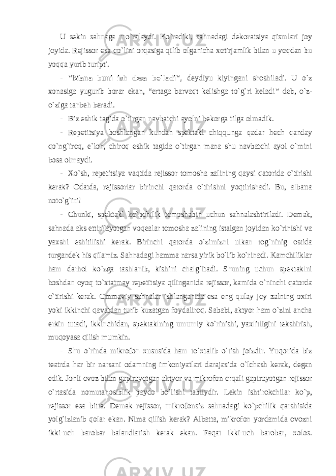 U sekin sahnaga mo`ralaydi. Ko`radiki, sahnadagi dekoratsiya qismlari joy joyida. Rejissor esa qo`lini orqasiga qilib olganicha xotirjamlik bilan u yoqdan bu yoqqa yurib turipti. - &#34;Mana buni ish desa bo`ladi&#34;, deydiyu kiyingani shoshiladi. U o`z xonasiga yugurib borar ekan, “ertaga barvaqt kelishga to`g`ri keladi &#34; deb, o`z- o`ziga tanbeh beradi. - Biz eshik tagida o`tirgan navbatchi ayolni bekorga tilga olmadik. - Repetitsiya boshlangan kundan spektakl chiqqunga qadar hech qanday qo`ng`iroq, e`lon, chiroq eshik tagida o`tirgan mana shu navbatchi ayol o`rnini bosa olmaydi. - Xo`sh, repetitsiya vaqtida rejissor tomosha zalining qaysi qatorida o`tirishi kerak? Odatda, rejissorlar birinchi qatorda o`tirishni yoqtirishadi. Bu, albatta noto`g`iri! - Chunki, spektakl ko`pchilik tomoshabin uchun sahnalashtiriladi. Demak, sahnada aks ettirilayotgan voqealar tomosha zalining istalgan joyidan ko`rinishi va yaxshi eshitilishi kerak. Birinchi qatorda o`zimizni ulkan tog`ninig ostida turgandek his qilamiz. Sahnadagi hamma narsa yirik bo`lib ko`rinadi. Kamchiliklar ham darhol ko`zga tashlanib, kishini chalg`itadi. Shuning uchun spektaklni boshdan oyoq to`xtatmay repetitsiya qilinganida rejissor, kamida o`ninchi qatorda o`tirishi kerak. Ommaviy sahnalar ishlanganida esa eng qulay joy zalning oxiri yoki ikkinchi qavatdan turib kuzatgan foydaliroq. Sababi, aktyor ham o`zini ancha erkin tutadi, ikkinchidan, spektaklning umumiy ko`rinishi, yaxlitligini tekshirish, muqoyasa qilish mumkin. - Shu o`rinda mikrofon xususida ham to`xtalib o`tish joizdir. Yuqorida biz teatrda har bir narsani odamning imkoniyatlari darajasida o`lchash kerak, degan edik. Jonli ovoz bilan gapirayotgan aktyor va mikrofon orqali gapirayotgan rejissor o`rtasida nomutanosiblik paydo bo`lishi tabiiydir. Lekin ishtirokchilar ko`p, rejissor esa bitta. Demak rejissor, mikrofonsiz sahnadagi ko`pchilik qarshisida yolg`izlanib qolar ekan. Nima qilish kerak? Albatta, mikrofon yordamida ovozni ikki-uch barobar balandlatish kerak ekan. Faqat ikki-uch barobar, xolos. 