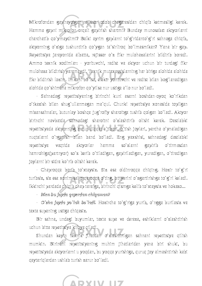 Mikrofondan gapirayotgan rejissor odob chegarasidan chiqib ketmasligi kerak. Hamma gapni mikrofon orqali gapirish shartmi? Bunday munosabat aktyorlarni charchatib qo`ymaydimi? Balki ayrim gaplarni to`g`ridanto`g`ri sahnaga chiqib, aktyorning o`ziga tushuntirib qo`ygan ta`sirliroq bo`lmasmikan? Yana bir gap. Repetitsiya jarayonida albatta, rejissor o`z fikr mulohazalarini bildirib boradi. Ammo texnik xodimlar: - yorituvchi, radist va aktyor uchun bir turdagi fikr mulohaza bildirish yaramaydi. Texnik mutaxassislarning har biriga alohida alohida fikr bildirish lozim. Imkoni bo`lsa, elektr yorituvchi va radist bilan bog`lanadigan alohida qo`shimcha mikrofon qo`yilsa nur ustiga a`lo nur bo`ladi. - Sahnadagi repetitsiyaning birinchi kuni asarni boshdan-oyoq ko`rikdan o`tkazish bilan shug`ullanmagan ma`qul. Chunki repetitsiya xonasida topilgan mizansahnalar, butunlay boshqa jug`rofiy sharoitga tushib qolgan bo`ladi. Aktyor birinchi navbatda sahnadagi sharoitni o`zlashtirib olishi kerak. Dastlabki repetitsiyada aktyorning butun diqqat e`tibori, o`tish joylari, parcha o`ynaladigan nuqtalarni o`rganish bilan band bo`ladi. Eng yaxshisi, sahnadagi dastlabki repetitsiya vaqtida aktyorlar hamma so`zlarni gapirib o`tirmasdan hamrohiga(partnyor) so`z berib o`tiladigan, gapiriladigan, yuradigan, o`tiradigan joylarni bir sidra ko`rib olishi kerak. - Chaproqqa borib to`xtaysiz. Siz esa oldinroqqa chiqing. Hozir to`g`ri turibsiz, siz esa xonim sal orqaroqqa o`ting, bu yerini o`zgartirishga to`g`ri keladi. Ikkinchi pardada chiqib chap tarafga, birinchi qismga kelib to`xtaysiz va hokazo... - Men bu joyda qayerdan chiqaman? - O`sha joyda yo`lak bo`ladi. Hozircha to`g`riga yurib, o`ngga burilasiz va taxta supaning ustiga chiqasiz. Bir sahna, undagi buyumlar, taxta supa va deraza, eshiklarni o`zlashtirish uchun bitta repetitsiya kifoya qiladi. Shundan keyin texnik jihatdan o`zlashtirilgan sahnani repetitsiya qilish mumkin. Birinchi repetitsiyaning muhim jihatlaridan yana biri shuki, bu repetitsiyada aktyorlarni u yoqdan, bu yoqqa yurishiga, quruq joy almashtirish kabi qaytariqlardan ushlab turish zarur bo`ladi. 