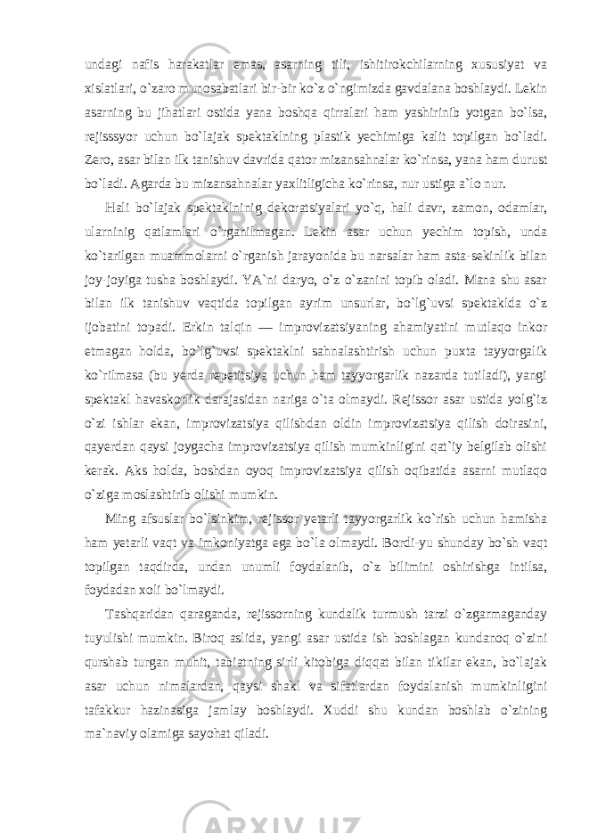 undagi nafis harakatlar emas, asarning tili, ishitirokchilarning xususiyat va xislatlari, o`zaro munosabatlari bir-bir ko`z o`ngimizda gavdalana boshlaydi. Lekin asarning bu jihatlari ostida yana boshqa qirralari ham yashirinib yotgan bo`lsa, rejisssyor uchun bo`lajak spektaklning plastik yechimiga kalit topilgan bo`ladi. Zero, asar bilan ilk tanishuv davrida qator mizansahnalar ko`rinsa, yana ham durust bo`ladi. Agarda bu mizansahnalar yaxlitligicha ko`rinsa, nur ustiga a`lo nur. Hali bo`lajak spektaklninig dekoratsiyalari yo`q, hali davr, zamon, odamlar, ularninig qatlamlari o`rganilmagan. Lekin asar uchun yechim topish, unda ko`tarilgan muammolarni o`rganish jarayonida bu narsalar ham asta-sekinlik bilan joy-joyiga tusha boshlaydi. YA`ni daryo, o`z o`zanini topib oladi. Mana shu asar bilan ilk tanishuv vaqtida topilgan ayrim unsurlar, bo`lg`uvsi spektaklda o`z ijobatini topadi. Erkin talqin — improvizatsiyaning ahamiyatini mutlaqo inkor etmagan holda, bo`lg`uvsi spektaklni sahnalashtirish uchun puxta tayyorgalik ko`rilmasa (bu yerda repetitsiya uchun ham tayyorgarlik nazarda tutiladi), yangi spektakl havaskorlik darajasidan nariga o`ta olmaydi. Rejissor asar ustida yolg`iz o`zi ishlar ekan, improvizatsiya qilishdan oldin improvizatsiya qilish doirasini, qayerdan qaysi joygacha improvizatsiya qilish mumkinligini qat`iy belgilab olishi kerak. Aks holda, boshdan oyoq improvizatsiya qilish oqibatida asarni mutlaqo o`ziga moslashtirib olishi mumkin. Ming afsuslar bo`lsinkim, rejissor yetarli tayyorgarlik ko`rish uchun hamisha ham yetarli vaqt va imkoniyatga ega bo`la olmaydi. Bordi-yu shunday bo`sh vaqt topilgan taqdirda, undan unumli foydalanib, o`z bilimini oshirishga intilsa, foydadan xoli bo`lmaydi. Tashqaridan qaraganda, rejissorning kundalik turmush tarzi o`zgarmaganday tuyulishi mumkin. Biroq aslida, yangi asar ustida ish boshlagan kundanoq o`zini qurshab turgan muhit, tabiatning sirli kitobiga diqqat bilan tikilar ekan, bo`lajak asar uchun nimalardan, qaysi shakl va sifatlardan foydalanish mumkinligini tafakkur hazinasiga jamlay boshlaydi. Xuddi shu kundan boshlab o`zining ma`naviy olamiga sayohat qiladi. 