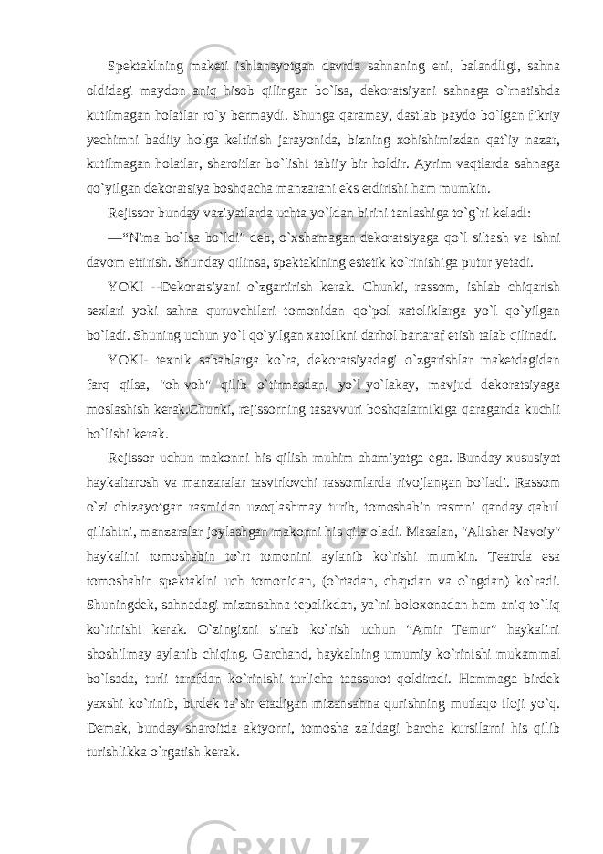 Spektaklning maketi ishlanayotgan davrda sahnaning eni, balandligi, sahna oldidagi maydon aniq hisob qilingan bo`lsa, dekoratsiyani sahnaga o`rnatishda kutilmagan holatlar ro`y bermaydi. Shunga qaramay, dastlab paydo bo`lgan fikriy yechimni badiiy holga keltirish jarayonida, bizning xohishimizdan qat`iy nazar, kutilmagan holatlar, sharoitlar bo`lishi tabiiy bir holdir. Ayrim vaqtlarda sahnaga qo`yilgan dekoratsiya boshqacha manzarani eks etdirishi ham mumkin. Rejissor bunday vaziyatlarda uchta yo`ldan birini tanlashiga to`g`ri keladi: —“Nima bo`lsa bo`ldi” deb, o`xshamagan dekoratsiyaga qo`l siltash va ishni davom ettirish. Shunday qilinsa, spektaklning estetik ko`rinishiga putur yetadi. YOKI --Dekoratsiyani o`zgartirish kerak. Chunki, rassom, ishlab chiqarish sexlari yoki sahna quruvchilari tomonidan qo`pol xatoliklarga yo`l qo`yilgan bo`ladi. Shuning uchun yo`l qo`yilgan xatolikni darhol bartaraf etish talab qilinadi. YOKI- texnik sabablarga ko`ra, dekoratsiyadagi o`zgarishlar maketdagidan farq qilsa, &#34;oh-voh&#34; qilib o`tirmasdan, yo`l-yo`lakay, mavjud dekoratsiyaga moslashish kerak.Chunki, rejissorning tasavvuri boshqalarnikiga qaraganda kuchli bo`lishi kerak. Rejissor uchun makonni his qilish muhim ahamiyatga ega. Bunday xususiyat haykaltarosh va manzaralar tasvirlovchi rassomlarda rivojlangan bo`ladi. Rassom o`zi chizayotgan rasmidan uzoqlashmay turib, tomoshabin rasmni qanday qabul qilishini, manzaralar joylashgan makonni his qila oladi. Masalan, &#34;Alisher Navoiy&#34; haykalini tomoshabin to`rt tomonini aylanib ko`rishi mumkin. Teatrda esa tomoshabin spektaklni uch tomonidan, (o`rtadan, chapdan va o`ngdan) ko`radi. Shuningdek, sahnadagi mizansahna tepalikdan, ya`ni boloxonadan ham aniq to`liq ko`rinishi kerak. O`zingizni sinab ko`rish uchun &#34;Amir Temur&#34; haykalini shoshilmay aylanib chiqing. Garchand, haykalning umumiy ko`rinishi mukammal bo`lsada, turli tarafdan ko`rinishi turlicha taassurot qoldiradi. Hammaga birdek yaxshi ko`rinib, birdek ta`sir etadigan mizansahna qurishning mutlaqo iloji yo`q. Demak, bunday sharoitda aktyorni, tomosha zalidagi barcha kursilarni his qilib turishlikka o`rgatish kerak. 