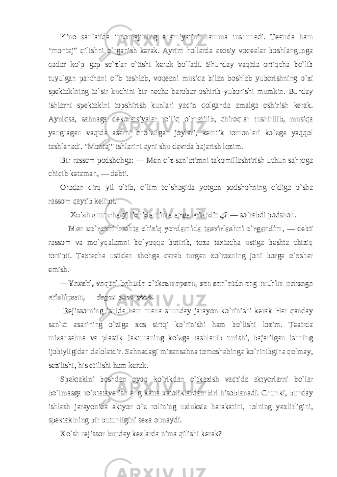 Kino san`atida &#34;montaj&#34;ning ahamiyatini hamma tushunadi. Teatrda ham &#34;montaj” qilishni o`rganish kerak. Ayrim hollarda asosiy voqealar boshlangunga qadar ko`p gap so`zlar o`tishi kerak bo`ladi. Shunday vaqtda ortiqcha bo`lib tuyulgan parchani olib tashlab, voqeani musiqa bilan boshlab yuborishning o`zi spektaklning ta`sir kuchini bir necha barobar oshirib yuborishi mumkin. Bunday ishlarni spektaklni topshirish kunlari yaqin qolganda amalga oshirish kerak. Ayniqsa, sahnaga dekoratsiyalar to`liq o`rnatilib, chiroqlar tushirilib, musiqa yangragan vaqtda asarni cho`zilgan joylari, kemtik tomonlari ko`zga yaqqol tashlanadi. &#34;Montaj&#34; ishlarini ayni shu davrda bajarish lozim. Bir rassom podshohga: — Men o`z san`atimni takomillashtirish uchun sahroga chiqib ketaman, — debti. Oradan qirq yil o`tib, o`lim to`shagida yotgan podshohning oldiga o`sha rassom qaytib kelipti. — Xo`sh shuncha yil ichida nimalarga erishding ? — so`rabdi podshoh. —Men xo`rozni beshta chiziq yordamida tasvirlashni o`rgandim , — debti rassom va mo`yqalamni bo`yoqqa botirib, toza taxtacha ustiga beshta chiziq tortipti. Taxtacha ustidan shohga qarab turgan xo`rozning joni borga o`xshar emish. — Yaxshi, vaqtni behuda o`tkazmapsan, sen san`atda eng muhim narsaga erishipsan , — degan ekan shoh. Rejissorning ishida ham mana shunday jarayon ko`rinishi kerak Har qanday san`at asarining o`ziga xos sirtqi ko`rinishi ham bo`lishi lozim. Teatrda mizansahna va plastik fakturaning ko`zga tashlanib turishi, bajarilgan ishning ijobiyligidan dalolatdir. Sahnadagi mizansahna tomoshabinga ko`rinibgina qolmay, sezilishi, his etilishi ham kerak. Spektaklni boshdan oyoq ko`rikdan o`tkazish vaqtida aktyorlarni bo`lar bo`lmasga to`xtataverish eng katta xatoliklardan biri hisoblanadi. Chunki, bunday ishlash jarayonida aktyor o`z rolining uzluksiz harakatini, rolning yaxlitligini, spektaklning bir butunligini seza olmaydi. Xo`sh rejissor bunday kezlarda nima qilishi kerak? 