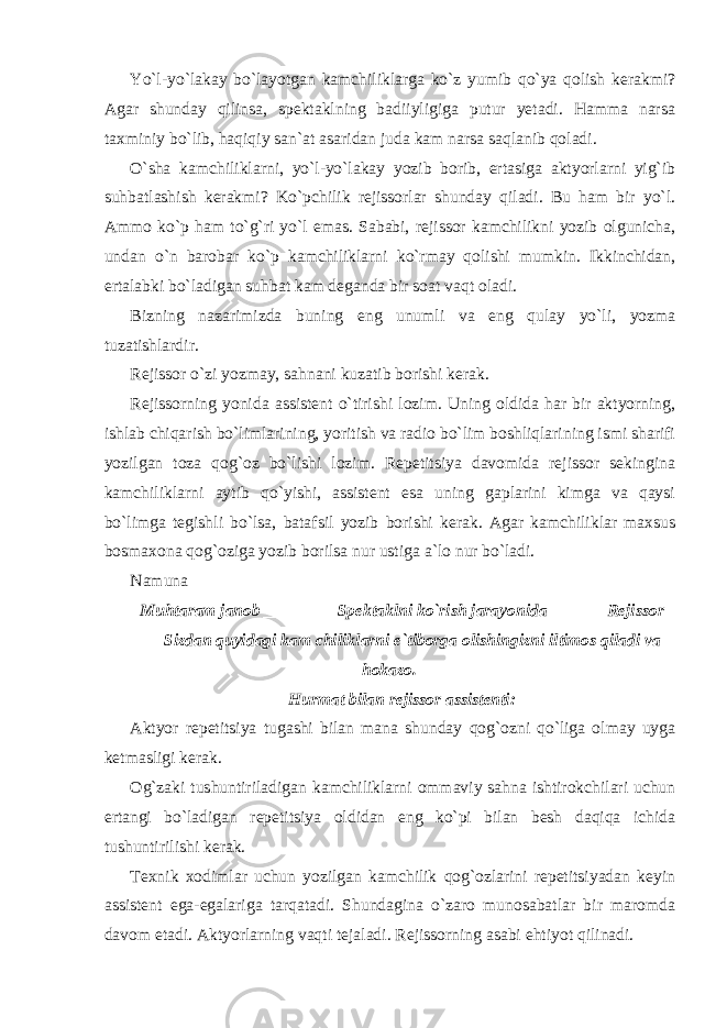 Yo`l-yo`lakay bo`layotgan kamchiliklarga ko`z yumib qo`ya qolish kerakmi? Agar shunday qilinsa, spektaklning badiiyligiga putur yetadi. Hamma narsa taxminiy bo`lib, haqiqiy san`at asaridan juda kam narsa saqlanib qoladi. O`sha kamchiliklarni, yo`l-yo`lakay yozib borib, ertasiga aktyorlarni yig`ib suhbatlashish kerakmi? Ko`pchilik rejissorlar shunday qiladi. Bu ham bir yo`l. Ammo ko`p ham to`g`ri yo`l emas. Sababi, rejissor kamchilikni yozib olgunicha, undan o`n barobar ko`p kamchiliklarni ko`rmay qolishi mumkin. Ikkinchidan, ertalabki bo`ladigan suhbat kam deganda bir soat vaqt oladi. Bizning nazarimizda buning eng unumli va eng qulay yo`li, yozma tuzatishlardir. Rejissor o`zi yozmay, sahnani kuzatib borishi kerak. Rejissorning yonida assistent o`tirishi lozim. Uning oldida har bir aktyorning, ishlab chiqarish bo`limlarining, yoritish va radio bo`lim boshliqlarining ismi sharifi yozilgan toza qog`oz bo`lishi lozim. Repetitsiya davomida rejissor sekingina kamchiliklarni aytib qo`yishi, assistent esa uning gaplarini kimga va qaysi bo`limga tegishli bo`lsa, batafsil yozib borishi kerak. Agar kamchiliklar maxsus bosmaxona qog`oziga yozib borilsa nur ustiga a`lo nur bo`ladi. Namuna Muhtaram janob ________ Spektaklni ko`rish jarayonida ______ Rejissor _____ Sizdan quyidagi kam chiliklarni e`tiborga olishingizni iltimos qiladi va hokazo. Hurmat bilan rejissor assistenti: Aktyor repetitsiya tugashi bilan mana shunday qog`ozni qo`liga olmay uyga ketmasligi kerak. Og`zaki tushuntiriladigan kamchiliklarni ommaviy sahna ishtirokchilari uchun ertangi bo`ladigan repetitsiya oldidan eng ko`pi bilan besh daqiqa ichida tushuntirilishi kerak. Texnik xodimlar uchun yozilgan kamchilik qog`ozlarini repetitsiyadan keyin assistent ega-egalariga tarqatadi. Shundagina o`zaro munosabatlar bir maromda davom etadi. Aktyorlarning vaqti tejaladi. Rejissorning asabi ehtiyot qilinadi. 