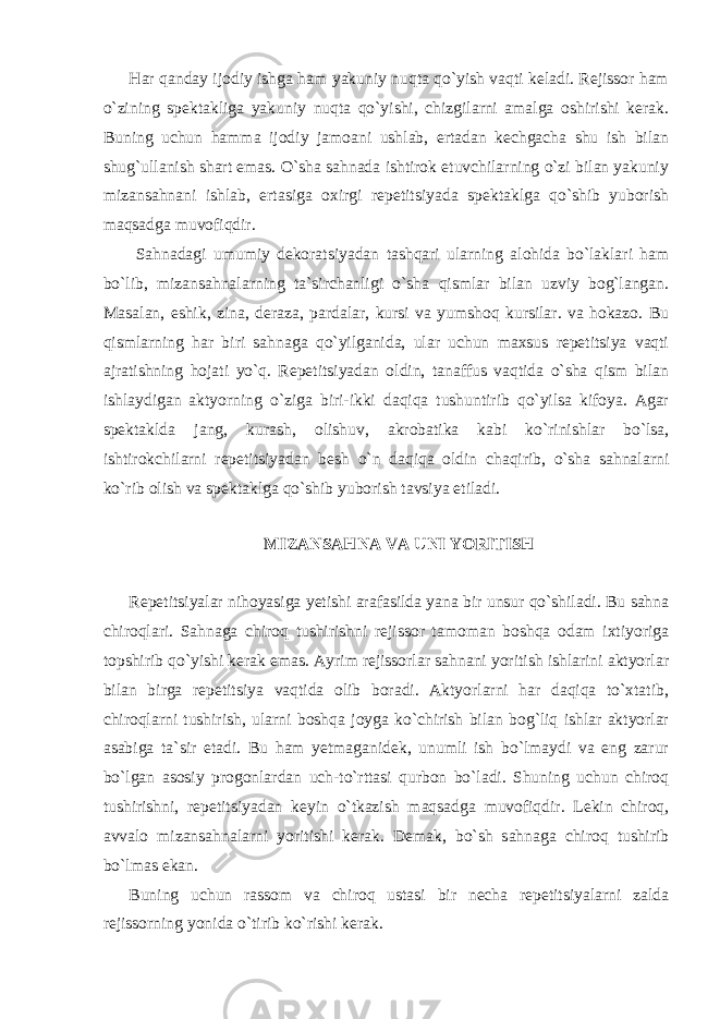 Har qanday ijodiy ishga ham yakuniy nuqta qo`yish vaqti keladi. Rejissor ham o`zining spektakliga yakuniy nuqta qo`yishi, chizgilarni amalga oshirishi kerak. Buning uchun hamma ijodiy jamoani ushlab, ertadan kechgacha shu ish bilan shug`ullanish shart emas. O`sha sahnada ishtirok etuvchilarning o`zi bilan yakuniy mizansahnani ishlab, ertasiga oxirgi repetitsiyada spektaklga qo`shib yuborish maqsadga muvofiqdir. Sahnadagi umumiy dekoratsiyadan tashqari ularning alohida bo`laklari ham bo`lib, mizansahnalarning ta`sirchanligi o`sha qismlar bilan uzviy bog`langan. Masalan, eshik, zina, deraza, pardalar, kursi va yumshoq kursilar. va hokazo. Bu qismlarning har biri sahnaga qo`yilganida, ular uchun maxsus repetitsiya vaqti ajratishning hojati yo`q. Repetitsiyadan oldin, tanaffus vaqtida o`sha qism bilan ishlaydigan aktyorning o`ziga biri-ikki daqiqa tushuntirib qo`yilsa kifoya. Agar spektaklda jang, kurash, olishuv, akrobatika kabi ko`rinishlar bo`lsa, ishtirokchilarni repetitsiyadan besh o`n daqiqa oldin chaqirib, o`sha sahnalarni ko`rib olish va spektaklga qo`shib yuborish tavsiya etiladi. MIZANSAHNA VA UNI YORITISH Repetitsiyalar nihoyasiga yetishi arafasilda yana bir unsur qo`shiladi. Bu sahna chiroqlari. Sahnaga chiroq tushirishni rejissor tamoman boshqa odam ixtiyoriga topshirib qo`yishi kerak emas. Ayrim rejissorlar sahnani yoritish ishlarini aktyorlar bilan birga repetitsiya vaqtida olib boradi. Aktyorlarni har daqiqa to`xtatib, chiroqlarni tushirish, ularni boshqa joyga ko`chirish bilan bog`liq ishlar aktyorlar asabiga ta`sir etadi. Bu ham yetmaganidek, unumli ish bo`lmaydi va eng zarur bo`lgan asosiy progonlardan uch-to`rttasi qurbon bo`ladi. Shuning uchun chiroq tushirishni, repetitsiyadan keyin o`tkazish maqsadga muvofiqdir. Lekin chiroq, avvalo mizansahnalarni yoritishi kerak. Demak, bo`sh sahnaga chiroq tushirib bo`lmas ekan. Buning uchun rassom va chiroq ustasi bir necha repetitsiyalarni zalda rejissorning yonida o`tirib ko`rishi kerak. 