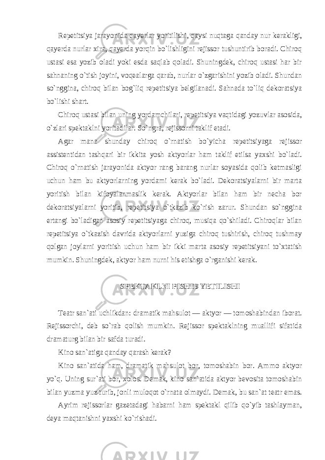 Repetitsiya jarayonida qayerlar yoritilishi, qaysi nuqtaga qanday nur kerakligi, qayerda nurlar xira, qayerda yorqin bo`lishligini rejissor tushuntirib boradi. Chiroq ustasi esa yozib oladi yoki esda saqlab qoladi. Shuningdek, chiroq ustasi har bir sahnaning o`tish joyini, voqealarga qarab, nurlar o`zgarishini yozib oladi. Shundan so`nggina, chiroq bilan bog`liq repetitsiya belgilanadi. Sahnada to`liq dekoratsiya bo`lishi shart. Chiroq ustasi bilan uning yordamchilari, repetitsiya vaqtidagi yozuvlar asosida, o`zlari spektaklni yoritadilar. So`ngra, rejissorni taklif etadi. Agar mana shunday chiroq o`rnatish bo`yicha repetitsiyaga rejissor assistentidan tashqari bir ikkita yosh aktyorlar ham taklif etilsa yaxshi bo`ladi. Chiroq o`rnatish jarayonida aktyor rang barang nurlar soyasida qolib ketmasligi uchun ham bu aktyorlarning yordami kerak bo`ladi. Dekoratsiyalarni bir marta yoritish bilan kifoyalanmaslik kerak. Aktyorlar bilan ham bir necha bor dekoratsiyalarni yoritib, repetitsiya o`tkazib ko`rish zarur. Shundan so`nggina ertangi bo`ladigan asosiy repetitsiyaga chiroq, musiqa qo`shiladi. Chiroqlar bilan repetitsiya o`tkazish davrida aktyorlarni yuziga chiroq tushirish, chiroq tushmay qolgan joylarni yoritish uchun ham bir ikki marta asosiy repetitsiyani to`xtatish mumkin. Shuningdek, aktyor ham nurni his etishga o`rganishi kerak. SPEKTAKLNI PISHIB YETILISHI Teatr san`ati uchlikdan: dramatik mahsulot — aktyor — tomoshabindan iborat. Rejissorchi, deb so`rab qolish mumkin. Rejissor spektaklning muallifi sifatida dramaturg bilan bir safda turadi. Kino san`atiga qanday qarash kerak? Kino san`atida ham, dramatik mahsulot bor, tomoshabin bor. Ammo aktyor yo`q. Uning sur`ati bor, xolos. Demak, kino san`atida aktyor bevosita tomoshabin bilan yuzma yuz turib, jonli muloqot o`rnata olmaydi. Demak, bu san`at teatr emas. Ayrim rejissorlar gazetadagi habarni ham spektakl qilib qo`yib tashlayman, deya maqtanishni yaxshi ko`rishadi. 