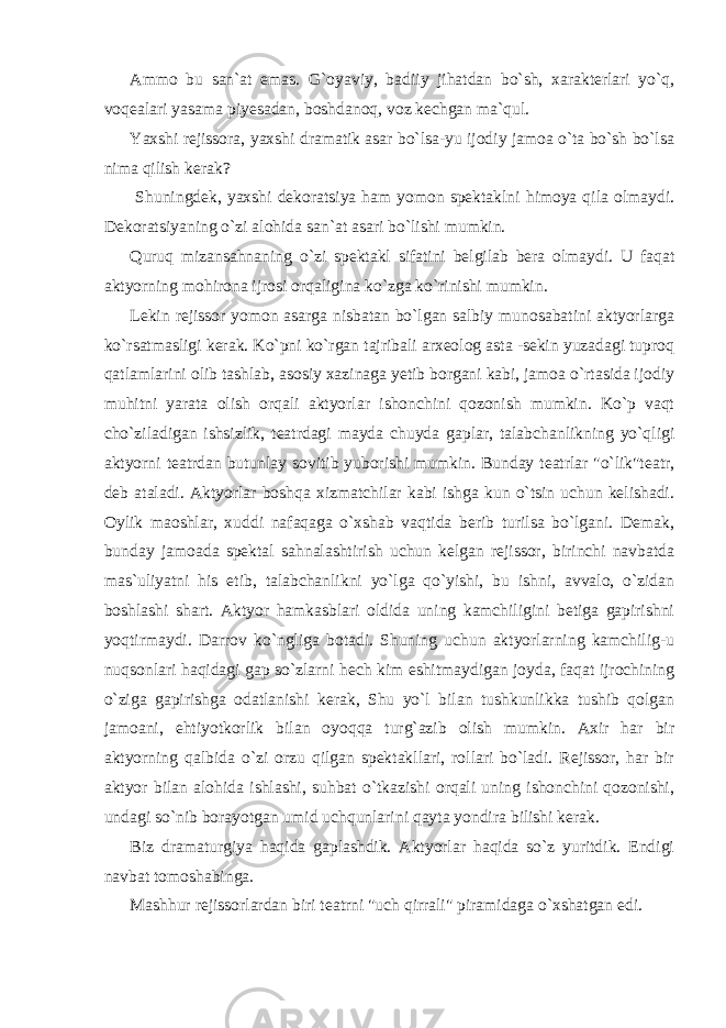 Ammo bu san`at emas. G`oyaviy, badiiy jihatdan bo`sh, xarakterlari yo`q, voqealari yasama piyesadan, boshdanoq, voz kechgan ma`qul. Yaxshi rejissora, yaxshi dramatik asar bo`lsa-yu ijodiy jamoa o`ta bo`sh bo`lsa nima qilish kerak? Shuningdek, yaxshi dekoratsiya ham yomon spektaklni himoya qila olmaydi. Dekoratsiyaning o`zi alohida san`at asari bo`lishi mumkin. Quruq mizansahnaning o`zi spektakl sifatini belgilab bera olmaydi. U faqat aktyorning mohirona ijrosi orqaligina ko`zga ko`rinishi mumkin. Lekin rejissor yomon asarga nisbatan bo`lgan salbiy munosabatini aktyorlarga ko`rsatmasligi kerak. Ko`pni ko`rgan tajribali arxeolog asta -sekin yuzadagi tuproq qatlamlarini olib tashlab, asosiy xazinaga yetib borgani kabi, jamoa o`rtasida ijodiy muhitni yarata olish orqali aktyorlar ishonchini qozonish mumkin. Ko`p vaqt cho`ziladigan ishsizlik, teatrdagi mayda chuyda gaplar, talabchanlikning yo`qligi aktyorni teatrdan butunlay sovitib yuborishi mumkin. Bunday teatrlar &#34;o`lik&#34;teatr, deb ataladi. Aktyorlar boshqa xizmatchilar kabi ishga kun o`tsin uchun kelishadi. Oylik maoshlar, xuddi nafaqaga o`xshab vaqtida berib turilsa bo`lgani. Demak, bunday jamoada spektal sahnalashtirish uchun kelgan rejissor, birinchi navbatda mas`uliyatni his etib, talabchanlikni yo`lga qo`yishi, bu ishni, avvalo, o`zidan boshlashi shart. Aktyor hamkasblari oldida uning kamchiligini betiga gapirishni yoqtirmaydi. Darrov ko`ngliga botadi. Shuning uchun aktyorlarning kamchilig-u nuqsonlari haqidagi gap so`zlarni hech kim eshitmaydigan joyda, faqat ijrochining o`ziga gapirishga odatlanishi kerak, Shu yo`l bilan tushkunlikka tushib qolgan jamoani, ehtiyotkorlik bilan oyoqqa turg`azib olish mumkin. Axir har bir aktyorning qalbida o`zi orzu qilgan spektakllari, rollari bo`ladi. Rejissor, har bir aktyor bilan alohida ishlashi, suhbat o`tkazishi orqali uning ishonchini qozonishi, undagi so`nib borayotgan umid uchqunlarini qayta yondira bilishi kerak. Biz dramaturgiya haqida gaplashdik. Aktyorlar haqida so`z yuritdik. Endigi navbat tomoshabinga. Mashhur rejissorlardan biri teatrni &#34;uch qirrali&#34; piramidaga o`xshatgan edi. 