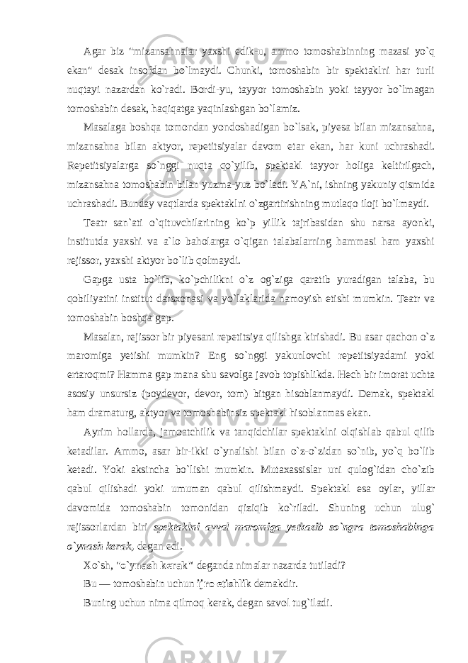 Agar biz &#34;mizansahnalar yaxshi edik-u, ammo tomoshabinning mazasi yo`q ekan&#34; desak insofdan bo`lmaydi. Chunki, tomoshabin bir spektaklni har turli nuqtayi nazardan ko`radi. Bordi-yu, tayyor tomoshabin yoki tayyor bo`lmagan tomoshabin desak, haqiqatga yaqinlashgan bo`lamiz. Masalaga boshqa tomondan yondoshadigan bo`lsak, piyesa bilan mizansahna, mizansahna bilan aktyor, repetitsiyalar davom etar ekan, har kuni uchrashadi. Repetitsiyalarga so`nggi nuqta qo`yilib, spektakl tayyor holiga keltirilgach, mizansahna tomoshabin bilan yuzma-yuz bo`ladi. YA`ni, ishning yakuniy qismida uchrashadi. Bunday vaqtlarda spektaklni o`zgartirishning mutlaqo iloji bo`lmaydi. Teatr san`ati o`qituvchilarining ko`p yillik tajribasidan shu narsa ayonki, institutda yaxshi va a`lo baholarga o`qigan talabalarning hammasi ham yaxshi rejissor, yaxshi aktyor bo`lib qolmaydi. Gapga usta bo`lib, ko`pchilikni o`z og`ziga qaratib yuradigan talaba, bu qobiliyatini institut darsxonasi va yo`laklarida namoyish etishi mumkin. Teatr va tomoshabin boshqa gap. Masalan, rejissor bir piyesani repetitsiya qilishga kirishadi. Bu asar qachon o`z maromiga yetishi mumkin? Eng so`nggi yakunlovchi repetitsiyadami yoki ertaroqmi? Hamma gap mana shu savolga javob topishlikda. Hech bir imorat uchta asosiy unsursiz (poydevor, devor, tom) bitgan hisoblanmaydi. Demak, spektakl ham dramaturg, aktyor va tomoshabinsiz spektakl hisoblanmas ekan. Ayrim hollarda, jamoatchilik va tanqidchilar spektaklni olqishlab qabul qilib ketadilar. Ammo, asar bir-ikki o`ynalishi bilan o`z-o`zidan so`nib, yo`q bo`lib ketadi. Yoki aksincha bo`lishi mumkin. Mutaxassislar uni qulog`idan cho`zib qabul qilishadi yoki umuman qabul qilishmaydi. Spektakl esa oylar, yillar davomida tomoshabin tomonidan qiziqib ko`riladi. Shuning uchun ulug` rejissorlardan biri spektaklni avval maromiga yetkazib so`ngra tomoshabinga o`ynash kerak, degan edi. Xo`sh, &#34; o`ynash kerak&#34; deganda nimalar nazarda tutiladi? Bu — tomoshabin uchun ijro etishlik demakdir. Buning uchun nima qilmoq kerak, degan savol tug`iladi. 