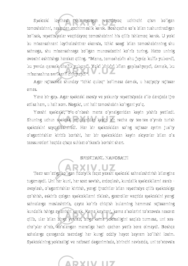 Spektakl loyihasi ishlanayotgan vaqtdayoq uchinchi qism bo`lgan tomoshabinni, nazardan qochirmaslik kerak. Boshqacha so`z bilan tushuntiradigan bo`lsak, repetitsiyalar vaqtidayoq tomoshabinni his qilib ishlamoq kerak. U yoki bu mizansahnani loyihalashtirar ekansiz, ichki sezgi bilan tomoshabinning shu sahnaga, shu mizansahnaga bo`lgan munosabatini ko`rib turing. Hatto uninig ovozini eshitishga harakat qiling. &#34;Mana, tomoshabin shu joyda kulib yubordi, bu yerda qarsak chalib yubordi. Yoki birbiri bilan gaplashyapti, demak, bu mizansahna zerikarli chiqyapti&#34;. Agar rejissorda shunday &#34;ichki quloq&#34; bo`lmasa demak, u haqiyqiy rejissor emas. Yana bir gap. Agar spektakl asosiy va yakuniy repetitsiyada a`lo darajada ijro etilsa ham, u hali xom. Negaki, uni hali tomoshabin ko`rgani yo`q. Yaxshi spektakl, o`n-o`nbesh marta o`ynalganidan keyin pishib yetiladi. Shuning uchun spektakl chiqqanidan keyin bir necha oy tez-tez o`ynab turish spektaklni sayqallashtiradi. Har bir spektakldan so`ng rejissor ayrim juz`iy o`zgartirishlar kiritib borishi, har bir spektakldan keyin aktyorlar bilan o`z taassurotlari haqida qisqa suhbat o`tkazib borishi shart. SPEKTAKL NAFOSATI Teatr san`atiga bo`lgan fidoiylik faqat yaxshi spektakl sahnalashtirish bilangina tugamaydi. Uni har kuni, har soat sevish, ardoqlash, kundalik spektakllarni asrab - avaylash, o`zgartirishlar kiritish, yangi ijrochilar bilan repetitsiya qilib spektaklga qo`shish, eskirib qolgan spektakllarni tiklash, gastrollar vaqtida spektaklni yangi sahnalarga moslashtirib, qayta ko`rib chiqish bularning hammasi rejissorning kundalik ishiga aylanishi kerak. Kema kapitani, kema a`zolarini to`xtovsiz nazorat qilib, ular bilan birga yashab, birga kema pokizaligini saqlab turmasa, uni xas- cho`plar o`rab, ko`zlangan manzilga hech qachon yetib bora olmaydi. Boshqa sohalarga qaraganda teatrdagi har kungi oddiy hayot bayram bo`lishi lozim. Spektaklning pokizaligi va nafosati deganimizda, birinchi navbatda, uni to`xtovsiz 