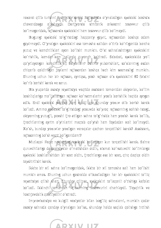 nazorat qilib turishni tushunish kerak. Rejissorsiz o`ynaladigan spektakl boshsiz chavandozga o`xshaydi. Derijyorsiz simfonik orkestrni tasavvur qilib bo`lmaganidek, rejissorsiz spektaklni ham tasavvur qilib bo`lmaydi. Bugungi spektakl to`g`risidagi haqqoniy gapni, rejissordan boshqa odam gapirmaydi. O`ynalgan spektaklni esa tomosha zalidan o`tirib ko`rilganida barcha yutuq va kamchiliklari ayon bo`lishi mumkin. O`zi sahnalashtirgan spektaklni ko`rishlik, kamdan-kam hollarda quvonch keltiradi. Sababai, spektaklda yo`l qo`yilayotgan kamchiliklar, aktyorlarni oshirib yuborishlari, so`zlarning esdan chiqarib qoldirilgan joylarni rejissordan boshqa hech kim sezmasligi mumkin. Shuning uchun har bir rejissor, ayniqsa, yosh rejissor o`z spektaklini 80 foizini ko`rib borishi kerak va zarur. Biz yuqorida asosiy repetitsiya vaqtida assistent tomonidan aktyorlar, bo`lim boshliqlariga mo`ljallangan rejissor ko`rsatmalarini yozib borishlik haqida aytgan edik. Endi spektakl vaqtida ham xuddi ana shunday yozuv olib borish kerak bo`ladi. Ammo spektakl to`g`risidagi yozuvda ko`proq rejissorning xohish-istagi, aktyorning yutug`i, yaxshi ijro etilgan sahna to`g`risida ham yozish kerak bo`lib, ijrochilarning ayrim o`yinlarini maqtab qo`yish ham foydadan xoli bo`lmaydi. Xo`sh, bunday yozuvlar yozilgan varaqalar qachon tarqatilishi kerak? Assistent, rejissorning bo`sh vaqti bo`lganidami? Mutlaqo! Faqat navbatdagi spektakl bo`ladigan kun tarqatilishi kerak. Sahna quruvchilariga dekoratsiyalar o`rnatishdan oldin, xizmat ko`rsatuvchi bo`limlarga spektakl boshlanishidan bir soat oldin, ijrochilarga esa bir soat, qirq daqiqa oldin topshirilishi kerak. Ikkita bir xil sahna bo`lmaganidek, ikkita bir xil tomosha zali ham bo`lishi mumkin emas. Shuning uchun gastrolda o`tkaziladigan har bir spektaklni to`liq repetitsiya qilish shart. Shunday qilinsa, spektaklni to`laqonli o`tishiga kafolat bo`ladi. Ikkinchi tomondan rejissorning tasavvurini charhlaydi. Topqirlik va hozirjavoblik qobiliyatini o`stiradi. Improvizatsiya va kulgili vaziyatlar bilan bog`liq sahnalarni, mumkin qadar asosiy sahnada qanday o`ynalgan bo`lsa, shunday holda saqlab qolishga intilish 